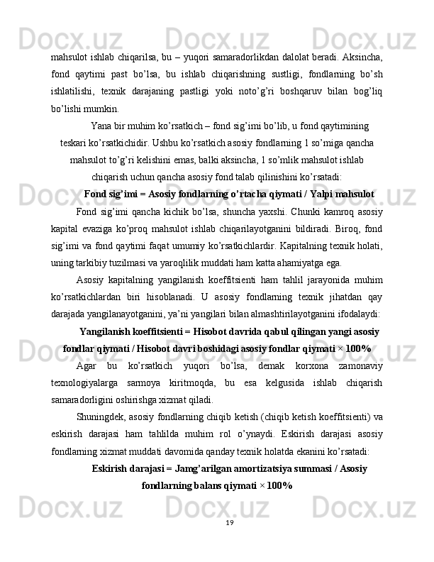 mahsulot ishlab chiqarilsa, bu – yuqori samaradorlikdan dalolat beradi. Aksincha,
fond   qaytimi   past   bo’lsa,   bu   ishlab   chiqarishning   sustligi,   fondlarning   bo’sh
ishlatilishi,   texnik   darajaning   pastligi   yoki   noto’g’ri   boshqaruv   bilan   bog’liq
bo’lishi mumkin.
Yana bir muhim ko’rsatkich – fond sig’imi bo’lib, u fond qaytimining
teskari ko’rsatkichidir. Ushbu ko’rsatkich asosiy fondlarning 1 so’miga qancha
mahsulot to’g’ri kelishini emas, balki aksincha, 1 so’mlik mahsulot ishlab
chiqarish uchun qancha asosiy fond talab qilinishini ko’rsatadi:
Fond sig’imi = Asosiy fondlarning o’rtacha qiymati / Yalpi mahsulot
Fond   sig’imi   qancha   kichik   bo’lsa,   shuncha   yaxshi.   Chunki   kamroq   asosiy
kapital   evaziga   ko’proq   mahsulot   ishlab   chiqarilayotganini   bildiradi.   Biroq,   fond
sig’imi va fond qaytimi faqat umumiy ko’rsatkichlardir. Kapitalning texnik holati,
uning tarkibiy tuzilmasi va yaroqlilik muddati ham katta ahamiyatga ega.
Asosiy   kapitalning   yangilanish   koeffitsienti   ham   tahlil   jarayonida   muhim
ko’rsatkichlardan   biri   hisoblanadi.   U   asosiy   fondlarning   texnik   jihatdan   qay
darajada yangilanayotganini, ya’ni yangilari bilan almashtirilayotganini ifodalaydi:
Yangilanish koeffitsienti = Hisobot davrida qabul qilingan yangi asosiy
fondlar qiymati / Hisobot davri boshidagi asosiy fondlar qiymati × 100%
Agar   bu   ko’rsatkich   yuqori   bo’lsa,   demak   korxona   zamonaviy
texnologiyalarga   sarmoya   kiritmoqda,   bu   esa   kelgusida   ishlab   chiqarish
samaradorligini oshirishga xizmat qiladi.
Shuningdek, asosiy fondlarning chiqib ketish (chiqib ketish koeffitsienti) va
eskirish   darajasi   ham   tahlilda   muhim   rol   o’ynaydi.   Eskirish   darajasi   asosiy
fondlarning xizmat muddati davomida qanday texnik holatda ekanini ko’rsatadi:
Eskirish darajasi = Jamg’arilgan amortizatsiya summasi / Asosiy
fondlarning balans qiymati × 100%
19 