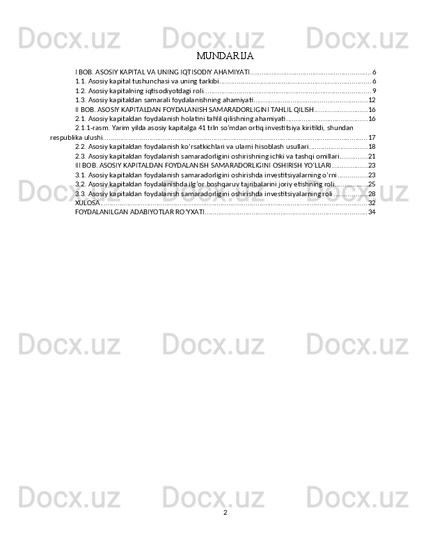 MUNDARIJA
I BOB. ASOSIY KAPITAL VA UNING IQTISODIY AHAMIYATI .............................................................. 6
1.1. Asosiy kapital tushunchasi va uning tarkibi .............................................................................. 6
1.2. Asosiy kapitalning iqtisodiyotdagi roli ...................................................................................... 9
1.3. Asosiy kapitaldan samarali foydalanishning ahamiyati .......................................................... 12
II BOB. ASOSIY KAPITALDAN FOYDALANISH SAMARADORLIGINI TAHLIL QILISH ........................... 16
2.1. Asosiy kapitaldan foydalanish holatini tahlil qilishning ahamiyati .......................................... 16
2.1.1-rasm. Yarim yilda asosiy kapitalga 41 trln so’mdan ortiq investitsiya kiritildi, shundan 
respublika ulushi. ....................................................................................................................................... 17
2.2. Asosiy kapitaldan foydalanish ko’rsatkichlari va ularni hisoblash usullari .............................. 18
2.3. Asosiy kapitaldan foydalanish samaradorligini oshirishning ichki va tashqi omillari .............. 21
III BOB. ASOSIY KAPITALDAN FOYDALANISH SAMARADORLIGINI OSHIRISH YO’LLARI .................. 23
3.1. Asosiy kapitaldan foydalanish samaradorligini oshirishda investitsiyalarning o’rni ............... 23
3.2. Asosiy kapitaldan foydalanishda ilg’or boshqaruv tajribalarini joriy etishning roli ................. 25
3.3. Asosiy kapitaldan foydalanish samaradorligini oshirishda investitsiyalarning roli ................. 28
XULOSA ......................................................................................................................................... 32
FOYDALANILGAN ADABIYOTLAR RO’YXATI ................................................................................... 34
2 