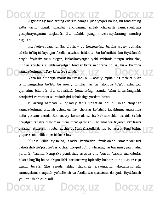 Agar asosiy fondlarning eskirish darajasi juda yuqori bo’lsa, bu fondlarning
katta   qismi   texnik   jihatdan   eskirganini,   ishlab   chiqarish   samaradorligini
pasaytirayotganini   anglatadi.   Bu   holatda   yangi   investitsiyalarning   zarurligi
tug’iladi.
Ish   faoliyatidagi   fondlar   ulushi   –   bu   korxonadagi   barcha   asosiy   vositalar
ichida to’liq ishlayotgan fondlar ulushini bildiradi. Bu ko’rsatkichdan foydalanish
orqali   foydasiz   turib   turgan,   ishlatilmayotgan   yoki   zahirada   turgan   uskunalar,
binolar   aniqlanadi.   Ishlamayotgan   fondlar   katta   miqdorda   bo’lsa,   bu   –   korxona
samaradorligiga salbiy ta’sir ko’rsatadi.
Yana   bir   e’tiborga   molik   ko’rsatkich   bu   –   asosiy   kapitalning   mehnat   bilan
ta’minlanganligi   bo’lib,   bu   asosiy   fondlar   har   bir   ishchiga   to’g’ri   keladigan
qiymatini   bildiradi.   Bu   ko’rsatkich   korxonadagi   texnika   bilan   ta’minlanganlik
darajasini va mehnat unumdorligini baholashga yordam beradi.
Bularning   barchasi   –   iqtisodiy   tahlil   vositalari   bo’lib,   ishlab   chiqarish
samaradorligini   oshirish   uchun   qanday   choralar   ko’rilishi   kerakligini   aniqlashda
katta   yordam   beradi.   Zamonaviy   korxonalarda   bu   ko’rsatkichlar   asosida   ishlab
chiqilgan   tahliliy   hisobotlar   menejment   qarorlarini   belgilashda   tayanch   vazifasini
bajaradi.   Ayniqsa,   raqobat   kuchli   bo’lgan   sharoitlarda   har   bir   asosiy   fond   birligi
yuqori rentabellik bilan ishlashi lozim.
Xulosa   qilib   aytganda,   asosiy   kapitaldan   foydalanish   samaradorligini
baholashda ko’plab ko’rsatkichlar mavjud bo’lib, ularning har biri muayyan jihatni
yoritadi.   Tahlilni   kompleks   yondashuv   asosida   olib   borish,   barcha   indikatorlar
o’zaro bog’liq holda o’rganilishi korxonaning iqtisodiy holatini to’liq tushunishga
imkon   beradi.   Shu   asosda   ishlab   chiqarish   jarayonlarini   takomillashtirish,
sarmoyalarni   maqsadli   yo’naltirish   va   fondlardan   maksimal   darajada   foydalanish
yo’llari ishlab chiqiladi.
20 