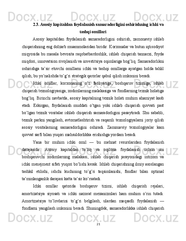2.3. Asosiy kapitaldan foydalanish samaradorligini oshirishning ichki va
tashqi omillari
Asosiy   kapitaldan   foydalanish   samaradorligini   oshirish,   zamonaviy   ishlab
chiqarishning eng dolzarb muammolaridan biridir. Korxonalar va butun iqtisodiyot
miqyosida bu masala  bevosita  raqobatbardoshlik,  ishlab chiqarish tannarxi, foyda
miqdori, innovatsion rivojlanish va investitsiya oqimlariga bog’liq. Samaradorlikni
oshirishga   ta’sir   etuvchi   omillarni   ichki   va   tashqi   omillarga   ajratgan   holda   tahlil
qilish, bu yo’nalishda to’g’ri strategik qarorlar qabul qilish imkonini beradi.
Ichki   omillar,   korxonaning   o’z   faoliyatiga,   boshqaruv   tizimiga,   ishlab
chiqarish texnologiyasiga, xodimlarning malakasiga va fondlarning texnik holatiga
bog’liq. Birinchi navbatda, asosiy kapitalning texnik holati muhim ahamiyat  kasb
etadi.   Eskirgan,   foydalanish   muddati   o’tgan   yoki   ishlab   chiqarish   quvvati   past
bo’lgan texnik vositalar  ishlab chiqarish samaradorligini  pasaytiradi. Shu sababli,
texnik parkni yangilash, avtomatlashtirish va raqamli texnologiyalarni joriy qilish
asosiy   vositalarning   samaradorligini   oshiradi.   Zamonaviy   texnologiyalar   kam
quvvat sarfi bilan yuqori mahsuldorlikka erishishga yordam beradi.
Yana   bir   muhim   ichki   omil   —   bu   mehnat   resurslaridan   foydalanish
darajasidir.   Asosiy   kapitaldan   to’liq   va   oqilona   foydalanish   uchun   uni
boshqaruvchi   xodimlarning   malakasi,   ishlab   chiqarish   jarayonidagi   intizom   va
ichki menejment sifati yuqori bo’lishi kerak. Ishlab chiqarishning ilmiy asoslangan
tashkil   etilishi,   ishchi   kuchining   to’g’ri   taqsimlanishi,   fondlar   bilan   optimal
ta’minlanganlik darajasi katta ta’sir ko’rsatadi.
Ichki   omillar   qatorida   boshqaruv   tizimi,   ishlab   chiqarish   rejalari,
amortizatsiya   siyosati   va   ichki   nazorat   mexanizmlari   ham   muhim   o’rin   tutadi.
Amortizatsiya   to’lovlarini   to’g’ri   belgilash,   ulardan   maqsadli   foydalanish   —
fondlarni yangilash imkonini beradi. Shuningdek, samaradorlikka ishlab chiqarish
21 