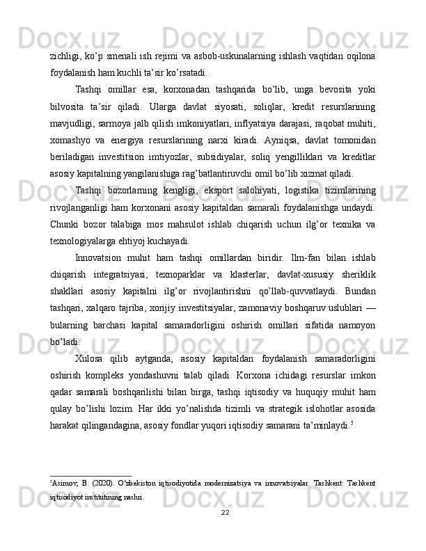 zichligi, ko’p smenali  ish  rejimi  va  asbob-uskunalarning  ishlash  vaqtidan  oqilona
foydalanish ham kuchli ta’sir ko’rsatadi.
Tashqi   omillar   esa,   korxonadan   tashqarida   bo’lib,   unga   bevosita   yoki
bilvosita   ta’sir   qiladi.   Ularga   davlat   siyosati,   soliqlar,   kredit   resurslarining
mavjudligi, sarmoya jalb qilish imkoniyatlari, inflyatsiya darajasi, raqobat muhiti,
xomashyo   va   energiya   resurslarining   narxi   kiradi.   Ayniqsa,   davlat   tomonidan
beriladigan   investitsion   imtiyozlar,   subsidiyalar,   soliq   yengilliklari   va   kreditlar
asosiy kapitalning yangilanishiga rag’batlantiruvchi omil bo’lib xizmat qiladi.
Tashqi   bozorlarning   kengligi,   eksport   salohiyati,   logistika   tizimlarining
rivojlanganligi   ham   korxonani   asosiy   kapitaldan   samarali   foydalanishga   undaydi.
Chunki   bozor   talabiga   mos   mahsulot   ishlab   chiqarish   uchun   ilg’or   texnika   va
texnologiyalarga ehtiyoj kuchayadi.
Innovatsion   muhit   ham   tashqi   omillardan   biridir.   Ilm-fan   bilan   ishlab
chiqarish   integratsiyasi,   texnoparklar   va   klasterlar,   davlat-xususiy   sheriklik
shakllari   asosiy   kapitalni   ilg’or   rivojlantirishni   qo’llab-quvvatlaydi.   Bundan
tashqari, xalqaro tajriba, xorijiy investitsiyalar, zamonaviy boshqaruv uslublari —
bularning   barchasi   kapital   samaradorligini   oshirish   omillari   sifatida   namoyon
bo’ladi.
Xulosa   qilib   aytganda,   asosiy   kapitaldan   foydalanish   samaradorligini
oshirish   kompleks   yondashuvni   talab   qiladi.   Korxona   ichidagi   resurslar   imkon
qadar   samarali   boshqarilishi   bilan   birga,   tashqi   iqtisodiy   va   huquqiy   muhit   ham
qulay   bo’lishi   lozim.   Har   ikki   yo’nalishda   tizimli   va   strategik   islohotlar   asosida
harakat qilingandagina, asosiy fondlar yuqori iqtisodiy samarani ta’minlaydi. 5
5
Asimov,   B.   (2020).   O‘zbekiston   iqtisodiyotida   modernizatsiya   va   innovatsiyalar.   Tashkent:   Tashkent
iqtisodiyot institutining nashri.
22 