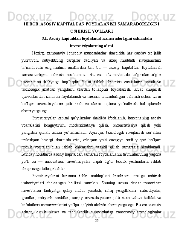 III BOB. ASOSIY KAPITALDAN FOYDALANISH SAMARADORLIGINI
OSHIRISH YO’LLARI
3.1. Asosiy kapitaldan foydalanish samaradorligini oshirishda
investitsiyalarning o’rni
Hozirgi   zamonaviy   iqtisodiy   munosabatlar   sharoitida   har   qanday   xo’jalik
yurituvchi   subyektning   barqaror   faoliyati   va   uzoq   muddatli   rivojlanishini
ta’minlovchi   eng   muhim   omillardan   biri   bu   —   asosiy   kapitaldan   foydalanish
samaradorligini   oshirish   hisoblanadi.   Bu   esa   o’z   navbatida   to’g’ridan-to’g’ri
investitsion   faoliyatga   bog’liqdir.   Ya’ni,   ishlab   chiqarish   vositalarini   texnik   va
texnologik   jihatdan   yangilash,   ulardan   to’laqonli   foydalanish,   ishlab   chiqarish
quvvatlaridan samarali foydalanish va mehnat unumdorligini oshirish uchun zarur
bo’lgan   investitsiyalarni   jalb   etish   va   ularni   oqilona   yo’naltirish   hal   qiluvchi
ahamiyatga ega.
Investitsiyalar   kapital   qo’yilmalar   shaklida   ifodalanib,   korxonaning   asosiy
vositalarini   kengaytirish,   modernizatsiya   qilish,   rekonstruksiya   qilish   yoki
yangidan   qurish   uchun   yo’naltiriladi.   Ayniqsa,   texnologik   rivojlanish   sur’atlari
tezlashgan   hozirgi   sharoitda   eski,   eskirgan   yoki   energiya   sarfi   yuqori   bo’lgan
texnik   vositalar   bilan   ishlab   chiqarishni   tashkil   qilish   samarasiz   hisoblanadi.
Bunday holatlarda asosiy kapitaldan samarali foydalanishni ta’minlashning yagona
yo’li   bu   —   innovatsion   investitsiyalar   orqali   ilg’or   texnik   yechimlarni   ishlab
chiqarishga tatbiq etishdir.
Investitsiyalarni   korxona   ichki   mablag’lari   hisobidan   amalga   oshirish
imkoniyatlari   cheklangan   bo’lishi   mumkin.   Shuning   uchun   davlat   tomonidan
investitsion   faoliyatga   qulay   muhit   yaratish,   soliq   yengilliklari,   subsidiyalar,
grantlar,   imtiyozli   kreditlar,   xorijiy   investitsiyalarni   jalb   etish   uchun   kafolat   va
kafolatlash mexanizmlarini yo’lga qo’yish alohida ahamiyatga ega. Bu esa xususiy
sektor,   kichik   biznes   va   tadbirkorlik   subyektlariga   zamonaviy   texnologiyalar
23 