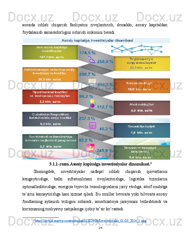 asosida   ishlab   chiqarish   faoliyatini   rivojlantirish,   demakki,   asosiy   kapitaldan
foydalanish samaradorligini oshirish imkonini beradi.
3.1.1-rasm.Asosiy kapitalga investitsiyalar dinamikasi. 6
Shuningdek,   investitsiyalar   nafaqat   ishlab   chiqarish   quvvatlarini
kengaytirishga,   balki   infratuzilmani   rivojlantirishga,   logistika   tizimlarini
optimallashtirishga, energiya tejovchi texnologiyalarni joriy etishga, atrof-muhitga
ta’sirni kamaytirishga ham xizmat qiladi. Bu omillar bevosita yoki bilvosita asosiy
fondlarning   aylanish   tezligini   oshiradi,   amortizatsiya   jarayonini   tezlashtiradi   va
korxonaning moliyaviy natijalariga ijobiy ta’sir ko’rsatadi.
6
  https://invexi.org/wp-content/uploads/2024/04/Investitsiyalar_01-03_2024_1.png  
24 