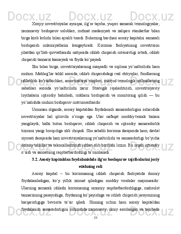 Xorijiy investitsiyalar ayniqsa, ilg’or tajriba, yuqori samarali texnologiyalar,
zamonaviy   boshqaruv   uslublari,   mehnat   madaniyati   va   xalqaro   standartlar   bilan
birga kirib kelishi bilan ajralib turadi. Bularning barchasi asosiy kapitalni samarali
boshqarish   imkoniyatlarini   kengaytiradi.   Korxona   faoliyatining   investitsion
jihatdan qo’llab-quvvatlanishi natijasida ishlab chiqarish intensivligi ortadi, ishlab
chiqarish tannarxi kamayadi va foyda ko’payadi.
Shu   bilan   birga,   investitsiyalarning   maqsadli   va   oqilona   yo’naltirilishi   ham
muhim. Mablag’lar tahlil asosida, ishlab chiqarishdagi real ehtiyojlar, fondlarning
ishlatilish ko’rsatkichlari, amortizatsiya miqdori, mavjud texnologik uzilmalarning
sabablari   asosida   yo’naltirilishi   zarur.   Strategik   rejalashtirish,   investitsiyaviy
loyihalarni   iqtisodiy   baholash,   risklarni   boshqarish   va   monitoring   qilish   —   bu
yo’nalishda muhim boshqaruv instrumentlaridir.
Umuman olganda, asosiy kapitaldan foydalanish samaradorligini oshirishda
investitsiyalar   hal   qiluvchi   o’ringa   ega.   Ular   nafaqat   moddiy-texnik   bazani
yangilaydi,   balki   butun   boshqaruv,   ishlab   chiqarish   va   iqtisodiy   samaradorlik
tizimini yangi bosqichga olib chiqadi. Shu sababli korxona darajasida ham, davlat
siyosati darajasida ham investitsiyalarning yo’naltirilishi va samaradorligi bo’yicha
doimiy tahlillar va takomillashtirish ishlari olib borilishi lozim. Bu orqali iqtisodiy
o’sish va sanoatning raqobatbardoshligi ta’minlanadi.
3.2. Asosiy kapitaldan foydalanishda ilg’or boshqaruv tajribalarini joriy
etishning roli
Asosiy   kapital   –   bu   korxonaning   ishlab   chiqarish   faoliyatida   doimiy
foydalaniladigan,   ko’p   yillik   xizmat   qiladigan   moddiy   vositalar   majmuasidir.
Ularning   samarali   ishlashi   korxonaning   umumiy   raqobatbardoshligiga,   mahsulot
tannarxining pasayishiga, foydaning ko’payishiga va ishlab chiqarish jarayonining
barqarorligiga   bevosita   ta’sir   qiladi.   Shuning   uchun   ham   asosiy   kapitaldan
foydalanish   samaradorligini   oshirishda   zamonaviy,   ilmiy   asoslangan   va   tajribada
25 