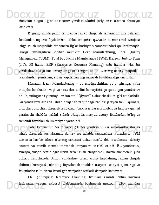 sinovdan   o’tgan   ilg’or   boshqaruv   yondashuvlarini   joriy   etish   alohida   ahamiyat
kasb etadi.
Bugungi   kunda   jahon   tajribasida   ishlab   chiqarish   samaradorligini   oshirish,
fondlardan   oqilona   foydalanish,   ishlab   chiqarish   quvvatlarini   maksimal   darajada
ishga solish maqsadida bir qancha ilg’or boshqaruv yondashuvlari qo’llanilmoqda.
Ularga   quyidagilarni   kiritish   mumkin:   Lean   Manufacturing,   Total   Quality
Management (TQM), Total Productive Maintenance (TPM), Kaizen, Just-in-Time
(JIT),   5S   tizimi,   ERP   (Enterprise   Resource   Planning)   kabi   tizimlar.   Har   bir
yondashuv   o’ziga   xos   tamoyillarga   asoslangan   bo’lib,   ularning   asosiy   maqsadi   –
resurslardan, jumladan, asosiy kapitaldan eng samarali foydalanishga erishishdir.
Masalan,   Lean   Manufacturing   –   bu   isrofgarchilikni   yo’q   qilishga,   ya’ni
ortiqcha   harakatlar,   vaqt   va   resurslar   sarfini   kamaytirishga   qaratilgan   yondashuv
bo’lib, uning asosiy tamoyillaridan biri “Qiymat” tushunchasini to’g’ri aniqlashdir.
Bu   yondashuv   asosida   ishlab   chiqarish   zanjiridagi   har   bir   jarayon   tahlil   qilinadi,
ortiqcha bosqichlar chiqarib tashlanadi, barcha ishlar iste’molchiga haqiqiy qiymat
yaratuvchi   shaklda   tashkil   etiladi.   Natijada,   mavjud   asosiy   fondlardan   to’liq   va
samarali foydalanish imkoniyati yaratiladi.
Total   Productive   Maintenance   (TPM)   yondashuvi   esa   asbob-uskunalar   va
ishlab   chiqarish   vositalarining   doimiy   soz   holatda   saqlanishini   ta’minlaydi.   TPM
doirasida   har   bir   ishchi   o’zining   uskunasi   uchun   mas’ul   deb   hisoblanadi,   doimiy
nazorat   va   texnik   xizmat   ko’rsatish   jarayonlari   tashkil   etiladi.   Bu   yondashuv,
ayniqsa,   yuqori   texnologik   liniyalarda   ishlab   chiqaruvchi   korxonalar   uchun   juda
dolzarb   hisoblanadi.   Ushbu   yondashuv   orqali   asosiy   kapitalning   ishdan   chiqish
ehtimoli   kamayadi,   ularning   foydalanish   muddati   uzayadi,   ehtiyot   qismlarga   va
favqulodda ta’mirlarga ketadigan xarajatlar sezilarli darajada kamayadi.
ERP   (Enterprise   Resource   Planning)   tizimlari   asosida   butun   korxona
faoliyatini   yagona   axborot   platformasida   boshqarish   mumkin.   ERP   tizimlari
26 
