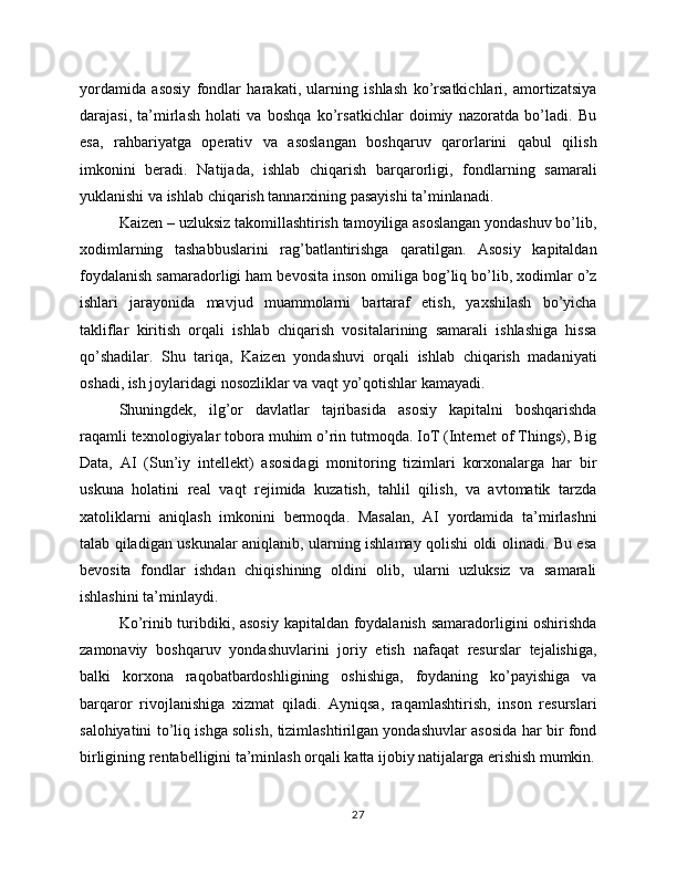 yordamida   asosiy   fondlar   harakati,   ularning   ishlash   ko’rsatkichlari,   amortizatsiya
darajasi,   ta’mirlash   holati   va   boshqa   ko’rsatkichlar   doimiy   nazoratda   bo’ladi.   Bu
esa,   rahbariyatga   operativ   va   asoslangan   boshqaruv   qarorlarini   qabul   qilish
imkonini   beradi.   Natijada,   ishlab   chiqarish   barqarorligi,   fondlarning   samarali
yuklanishi va ishlab chiqarish tannarxining pasayishi ta’minlanadi.
Kaizen – uzluksiz takomillashtirish tamoyiliga asoslangan yondashuv bo’lib,
xodimlarning   tashabbuslarini   rag’batlantirishga   qaratilgan.   Asosiy   kapitaldan
foydalanish samaradorligi ham bevosita inson omiliga bog’liq bo’lib, xodimlar o’z
ishlari   jarayonida   mavjud   muammolarni   bartaraf   etish,   yaxshilash   bo’yicha
takliflar   kiritish   orqali   ishlab   chiqarish   vositalarining   samarali   ishlashiga   hissa
qo’shadilar.   Shu   tariqa,   Kaizen   yondashuvi   orqali   ishlab   chiqarish   madaniyati
oshadi, ish joylaridagi nosozliklar va vaqt yo’qotishlar kamayadi.
Shuningdek,   ilg’or   davlatlar   tajribasida   asosiy   kapitalni   boshqarishda
raqamli texnologiyalar tobora muhim o’rin tutmoqda. IoT (Internet of Things), Big
Data,   AI   (Sun’iy   intellekt)   asosidagi   monitoring   tizimlari   korxonalarga   har   bir
uskuna   holatini   real   vaqt   rejimida   kuzatish,   tahlil   qilish,   va   avtomatik   tarzda
xatoliklarni   aniqlash   imkonini   bermoqda.   Masalan,   AI   yordamida   ta’mirlashni
talab qiladigan uskunalar aniqlanib, ularning ishlamay qolishi oldi olinadi. Bu esa
bevosita   fondlar   ishdan   chiqishining   oldini   olib,   ularni   uzluksiz   va   samarali
ishlashini ta’minlaydi.
Ko’rinib turibdiki, asosiy kapitaldan foydalanish samaradorligini oshirishda
zamonaviy   boshqaruv   yondashuvlarini   joriy   etish   nafaqat   resurslar   tejalishiga,
balki   korxona   raqobatbardoshligining   oshishiga,   foydaning   ko’payishiga   va
barqaror   rivojlanishiga   xizmat   qiladi.   Ayniqsa,   raqamlashtirish,   inson   resurslari
salohiyatini to’liq ishga solish, tizimlashtirilgan yondashuvlar asosida har bir fond
birligining rentabelligini ta’minlash orqali katta ijobiy natijalarga erishish mumkin.
27 