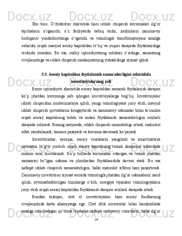 Shu   bois,   O’zbekiston   sharoitida   ham   ishlab   chiqarish   korxonalari   ilg’or
tajribalarni   o’rganishi,   o’z   faoliyatida   tatbiq   etishi,   xodimlarni   zamonaviy
boshqaruv   yondashuvlariga   o’rgatishi   va   texnologik   transformatsiyani   amalga
oshirishi   orqali   mavjud  asosiy   kapitaldan   to’liq  va   yuqori   darajada   foydalanishga
erishishi   mumkin.   Bu   esa,   milliy   iqtisodiyotning   uzluksiz   o’sishiga,   sanoatning
rivojlanishiga va ishlab chiqarish madaniyatining yuksalishiga xizmat qiladi.
3.3. Asosiy kapitaldan foydalanish samaradorligini oshirishda
investitsiyalarning roli
Bozor iqtisodiyoti sharoitida asosiy kapitaldan samarali foydalanish darajasi
ko’p   jihatdan   korxonaga   jalb   qilingan   investitsiyalarga   bog’liq.   Investitsiyalar
ishlab   chiqarishni   modernizatsiya   qilish,   yangi   texnologiyalar   joriy   etish,   mavjud
ishlab chiqarish quvvatlarini kengaytirish va zamonaviy uskunalar bilan ta’minlas
orqali   asosiy   kapitalning   holati   va   undan   foydalanish   samaradorligini   sezilarli
darajada oshiradi. Buning natijasida, ishlab chiqarish unumdorligi ortadi, mahsulot
sifati yaxshilanadi, tannarx pasayadi va korxona daromadi ko’payadi.
Investitsiyalar,   ayniqsa,   asosiy   vositalarni   yangilash   va   amortizatsiya
siyosatini   to’g’ri   yuritish   orqali   asosiy   kapitalning   texnik   darajasini   oshirishda
muhim   omil   hisoblanadi.   Ko’p   hollarda   korxonalar   eskirgan   va   texnik   jihatdan
samarasiz   bo’lgan   uskuna   va   jihozlardan   foydalanishda   davom   etadi.   Bu   esa
nafaqat   ishlab   chiqarish   samaradorligini,   balki   mahsulot   sifatini   ham   pasaytiradi.
Zamonaviy investitsion siyosat asosida texnologik jihatdan ilg’or uskunalarni xarid
qilish,   avtomatlashtirilgan   tizimlarga   o’tish,   energiya   tejamkor   texnologiyalarni
joriy etish orqali asosiy kapitaldan foydalanish darajasi sezilarli darajada ortadi.
Bundan   tashqari,   chet   el   investitsiyalari   ham   asosiy   fondlarning
rivojlanishida   katta   ahamiyatga   ega.   Chet   ellik   investorlar   bilan   hamkorlikda
amalga oshiriladigan qo’shma loyihalar nafaqat moliyaviy resurslarni, balki ilg’or
28 