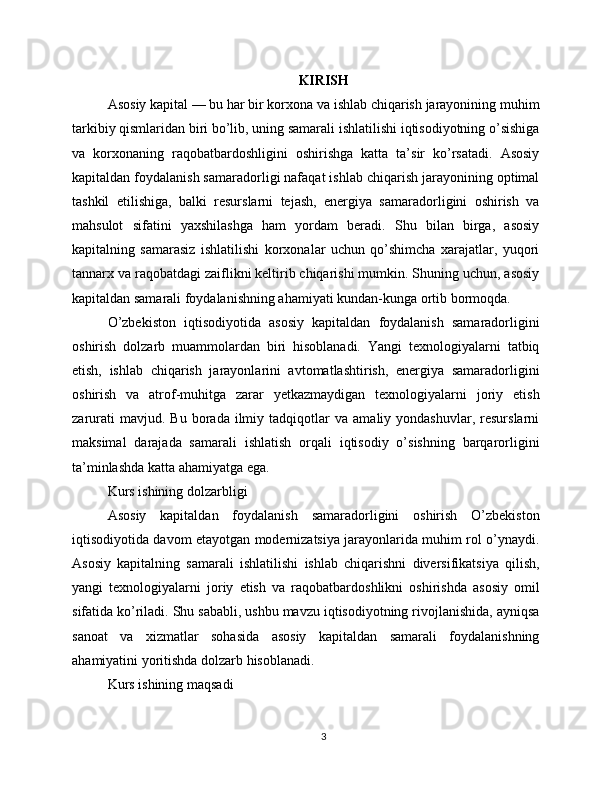 KIRISH
Asosiy kapital — bu har bir korxona va ishlab chiqarish jarayonining muhim
tarkibiy qismlaridan biri bo’lib, uning samarali ishlatilishi iqtisodiyotning o’sishiga
va   korxonaning   raqobatbardoshligini   oshirishga   katta   ta’sir   ko’rsatadi.   Asosiy
kapitaldan foydalanish samaradorligi nafaqat ishlab chiqarish jarayonining optimal
tashkil   etilishiga,   balki   resurslarni   tejash,   energiya   samaradorligini   oshirish   va
mahsulot   sifatini   yaxshilashga   ham   yordam   beradi.   Shu   bilan   birga,   asosiy
kapitalning   samarasiz   ishlatilishi   korxonalar   uchun   qo’shimcha   xarajatlar,   yuqori
tannarx va raqobatdagi zaiflikni keltirib chiqarishi mumkin. Shuning uchun, asosiy
kapitaldan samarali foydalanishning ahamiyati kundan-kunga ortib bormoqda.
O’zbekiston   iqtisodiyotida   asosiy   kapitaldan   foydalanish   samaradorligini
oshirish   dolzarb   muammolardan   biri   hisoblanadi.   Yangi   texnologiyalarni   tatbiq
etish,   ishlab   chiqarish   jarayonlarini   avtomatlashtirish,   energiya   samaradorligini
oshirish   va   atrof-muhitga   zarar   yetkazmaydigan   texnologiyalarni   joriy   etish
zarurati   mavjud.  Bu   borada   ilmiy   tadqiqotlar   va   amaliy  yondashuvlar,   resurslarni
maksimal   darajada   samarali   ishlatish   orqali   iqtisodiy   o’sishning   barqarorligini
ta’minlashda katta ahamiyatga ega.
Kurs ishining dolzarbligi
Asosiy   kapitaldan   foydalanish   samaradorligini   oshirish   O’zbekiston
iqtisodiyotida davom etayotgan modernizatsiya jarayonlarida muhim rol o’ynaydi.
Asosiy   kapitalning   samarali   ishlatilishi   ishlab   chiqarishni   diversifikatsiya   qilish,
yangi   texnologiyalarni   joriy   etish   va   raqobatbardoshlikni   oshirishda   asosiy   omil
sifatida ko’riladi. Shu sababli, ushbu mavzu iqtisodiyotning rivojlanishida, ayniqsa
sanoat   va   xizmatlar   sohasida   asosiy   kapitaldan   samarali   foydalanishning
ahamiyatini yoritishda dolzarb hisoblanadi.
Kurs ishining maqsadi
3 