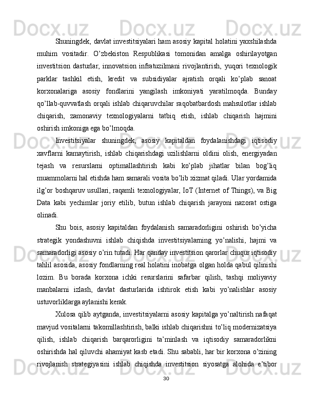 Shuningdek, davlat investitsiyalari ham asosiy  kapital holatini yaxshilashda
muhim   vositadir.   O’zbekiston   Respublikasi   tomonidan   amalga   oshirilayotgan
investitsion   dasturlar,   innovatsion   infratuzilmani   rivojlantirish,   yuqori   texnologik
parklar   tashkil   etish,   kredit   va   subsidiyalar   ajratish   orqali   ko’plab   sanoat
korxonalariga   asosiy   fondlarini   yangilash   imkoniyati   yaratilmoqda.   Bunday
qo’llab-quvvatlash   orqali  ishlab   chiqaruvchilar  raqobatbardosh  mahsulotlar  ishlab
chiqarish,   zamonaviy   texnologiyalarni   tatbiq   etish,   ishlab   chiqarish   hajmini
oshirish imkoniga ega bo’lmoqda.
Investitsiyalar   shuningdek,   asosiy   kapitaldan   foydalanishdagi   iqtisodiy
xavflarni   kamaytirish,   ishlab   chiqarishdagi   uzilishlarni   oldini   olish,   energiyadan
tejash   va   resurslarni   optimallashtirish   kabi   ko’plab   jihatlar   bilan   bog’liq
muammolarni hal etishda ham samarali vosita bo’lib xizmat qiladi. Ular yordamida
ilg’or boshqaruv usullari, raqamli texnologiyalar, IoT (Internet of Things), va Big
Data   kabi   yechimlar   joriy   etilib,   butun   ishlab   chiqarish   jarayoni   nazorat   ostiga
olinadi.
Shu   bois,   asosiy   kapitaldan   foydalanish   samaradorligini   oshirish   bo’yicha
strategik   yondashuvni   ishlab   chiqishda   investitsiyalarning   yo’nalishi,   hajmi   va
samaradorligi asosiy o’rin tutadi. Har qanday investitsion qarorlar chuqur iqtisodiy
tahlil asosida, asosiy fondlarning real holatini inobatga olgan holda qabul qilinishi
lozim.   Bu   borada   korxona   ichki   resurslarini   safarbar   qilish,   tashqi   moliyaviy
manbalarni   izlash,   davlat   dasturlarida   ishtirok   etish   kabi   yo’nalishlar   asosiy
ustuvorliklarga aylanishi kerak.
Xulosa qilib aytganda, investitsiyalarni asosiy kapitalga yo’naltirish nafaqat
mavjud vositalarni takomillashtirish, balki ishlab chiqarishni to’liq modernizatsiya
qilish,   ishlab   chiqarish   barqarorligini   ta’minlash   va   iqtisodiy   samaradorlikni
oshirishda hal qiluvchi ahamiyat kasb etadi. Shu sababli, har bir korxona o’zining
rivojlanish   strategiyasini   ishlab   chiqishda   investitsion   siyosatga   alohida   e’tibor
30