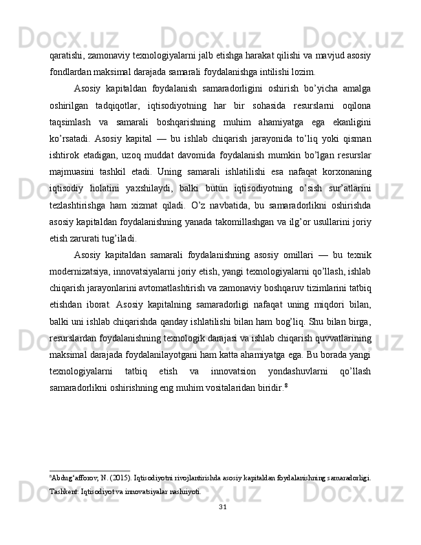 qaratishi, zamonaviy texnologiyalarni jalb etishga harakat qilishi va mavjud asosiy
fondlardan maksimal darajada samarali foydalanishga intilishi lozim.
Asosiy   kapitaldan   foydalanish   samaradorligini   oshirish   bo’yicha   amalga
oshirilgan   tadqiqotlar,   iqtisodiyotning   har   bir   sohasida   resurslarni   oqilona
taqsimlash   va   samarali   boshqarishning   muhim   ahamiyatga   ega   ekanligini
ko’rsatadi.   Asosiy   kapital   —   bu   ishlab   chiqarish   jarayonida   to’liq   yoki   qisman
ishtirok   etadigan,   uzoq   muddat   davomida   foydalanish   mumkin   bo’lgan   resurslar
majmuasini   tashkil   etadi.   Uning   samarali   ishlatilishi   esa   nafaqat   korxonaning
iqtisodiy   holatini   yaxshilaydi,   balki   butun   iqtisodiyotning   o’sish   sur’atlarini
tezlashtirishga   ham   xizmat   qiladi.   O’z   navbatida,   bu   samaradorlikni   oshirishda
asosiy kapitaldan foydalanishning yanada takomillashgan va ilg’or usullarini joriy
etish zarurati tug’iladi.
Asosiy   kapitaldan   samarali   foydalanishning   asosiy   omillari   —   bu   texnik
modernizatsiya, innovatsiyalarni joriy etish, yangi texnologiyalarni qo’llash, ishlab
chiqarish jarayonlarini avtomatlashtirish va zamonaviy boshqaruv tizimlarini tatbiq
etishdan   iborat.   Asosiy   kapitalning   samaradorligi   nafaqat   uning   miqdori   bilan,
balki uni ishlab chiqarishda qanday ishlatilishi bilan ham bog’liq. Shu bilan birga,
resurslardan foydalanishning texnologik darajasi va ishlab chiqarish quvvatlarining
maksimal darajada foydalanilayotgani ham katta ahamiyatga ega. Bu borada yangi
texnologiyalarni   tatbiq   etish   va   innovatsion   yondashuvlarni   qo’llash
samaradorlikni oshirishning eng muhim vositalaridan biridir. 8
8
Abdug‘afforov, N. (2015). Iqtisodiyotni rivojlantirishda asosiy kapitaldan foydalanishning samaradorligi.
Tashkent: Iqtisodiyot va innovatsiyalar nashriyoti.
31 