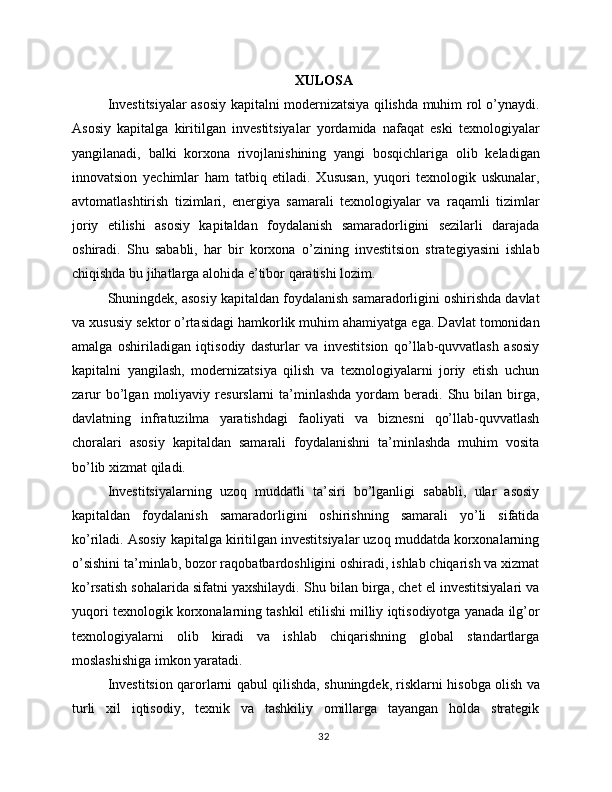 XULOSA
Investitsiyalar asosiy kapitalni modernizatsiya qilishda muhim rol o’ynaydi.
Asosiy   kapitalga   kiritilgan   investitsiyalar   yordamida   nafaqat   eski   texnologiyalar
yangilanadi,   balki   korxona   rivojlanishining   yangi   bosqichlariga   olib   keladigan
innovatsion   yechimlar   ham   tatbiq   etiladi.   Xususan,   yuqori   texnologik   uskunalar,
avtomatlashtirish   tizimlari,   energiya   samarali   texnologiyalar   va   raqamli   tizimlar
joriy   etilishi   asosiy   kapitaldan   foydalanish   samaradorligini   sezilarli   darajada
oshiradi.   Shu   sababli,   har   bir   korxona   o’zining   investitsion   strategiyasini   ishlab
chiqishda bu jihatlarga alohida e’tibor qaratishi lozim.
Shuningdek, asosiy kapitaldan foydalanish samaradorligini oshirishda davlat
va xususiy sektor o’rtasidagi hamkorlik muhim ahamiyatga ega. Davlat tomonidan
amalga   oshiriladigan   iqtisodiy   dasturlar   va   investitsion   qo’llab-quvvatlash   asosiy
kapitalni   yangilash,   modernizatsiya   qilish   va   texnologiyalarni   joriy   etish   uchun
zarur  bo’lgan  moliyaviy  resurslarni   ta’minlashda   yordam   beradi.  Shu  bilan  birga,
davlatning   infratuzilma   yaratishdagi   faoliyati   va   biznesni   qo’llab-quvvatlash
choralari   asosiy   kapitaldan   samarali   foydalanishni   ta’minlashda   muhim   vosita
bo’lib xizmat qiladi.
Investitsiyalarning   uzoq   muddatli   ta’siri   bo’lganligi   sababli,   ular   asosiy
kapitaldan   foydalanish   samaradorligini   oshirishning   samarali   yo’li   sifatida
ko’riladi. Asosiy kapitalga kiritilgan investitsiyalar uzoq muddatda korxonalarning
o’sishini ta’minlab, bozor raqobatbardoshligini oshiradi, ishlab chiqarish va xizmat
ko’rsatish sohalarida sifatni yaxshilaydi. Shu bilan birga, chet el investitsiyalari va
yuqori texnologik korxonalarning tashkil etilishi milliy iqtisodiyotga yanada ilg’or
texnologiyalarni   olib   kiradi   va   ishlab   chiqarishning   global   standartlarga
moslashishiga imkon yaratadi.
Investitsion qarorlarni qabul qilishda, shuningdek, risklarni hisobga olish va
turli   xil   iqtisodiy,   texnik   va   tashkiliy   omillarga   tayangan   holda   strategik
32 