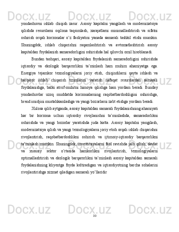 yondashuvni   ishlab   chiqish   zarur.   Asosiy   kapitalni   yangilash   va   modernizatsiya
qilishda   resurslarni   oqilona   taqsimlash,   xarajatlarni   minimallashtirish   va   sifatni
oshirish   orqali   korxonalar   o’z   faoliyatini   yanada   samarali   tashkil   etishi   mumkin.
Shuningdek,   ishlab   chiqarishni   raqamlashtirish   va   avtomatlashtirish   asosiy
kapitaldan foydalanish samaradorligini oshirishda hal qiluvchi omil hisoblanadi.
Bundan   tashqari,   asosiy   kapitaldan   foydalanish   samaradorligini   oshirishda
iqtisodiy   va   ekologik   barqarorlikni   ta’minlash   ham   muhim   ahamiyatga   ega.
Energiya   tejamkor   texnologiyalarni   joriy   etish,   chiqindilarni   qayta   ishlash   va
barqaror   ishlab   chiqarish   tizimlarini   yaratish   nafaqat   resurslardan   samarali
foydalanishga,   balki   atrof-muhitni   himoya   qilishga   ham   yordam   beradi.   Bunday
yondashuvlar   uzoq   muddatda   korxonalarning   raqobatbardoshligini   oshirishga,
brend imidjini mustahkamlashga va yangi bozorlarni zabt etishga yordam beradi.
Xulosa qilib aytganda, asosiy kapitaldan samarali foydalanishning ahamiyati
har   bir   korxona   uchun   iqtisodiy   rivojlanishni   ta’minlashda,   samaradorlikni
oshirishda   va   yangi   bozorlar   yaratishda   juda   katta.   Asosiy   kapitalni   yangilash,
modernizatsiya qilish va yangi texnologiyalarni joriy etish orqali ishlab chiqarishni
rivojlantirish,   raqobatbardoshlikni   oshirish   va   ijtimoiy-iqtisodiy   barqarorlikni
ta’minlash  mumkin.  Shuningdek,  investitsiyalarni  faol  ravishda  jalb  qilish,  davlat
va   xususiy   sektor   o’rtasida   hamkorlikni   rivojlantirish,   texnologiyalarni
optimallashtirish   va   ekologik   barqarorlikni   ta’minlash   asosiy   kapitaldan   samarali
foydalanishning   kliyentga   foyda   keltiradigan   va   iqtisodiyotning   barcha   sohalarini
rivojlantirishga xizmat qiladigan samarali yo’llaridir
33 