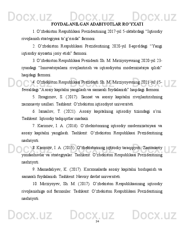 FOYDALANILGAN ADABIYOTLAR RO’YXATI
1. O’zbekiston Respublikasi Prezidentining 2017-yil 5-oktabrdagi “Iqtisodiy
rivojlanish strategiyasi to’g’risida” farmoni.
2.   O’zbekiston   Respublikasi   Prezidentining   2020-yil   8-apreldagi   “Yangi
iqtisodiy siyosatni joriy etish” farmoni.
3. O’zbekiston Respublikasi Prezidenti Sh. M. Mirziyoyevning 2020-yil 23-
iyundagi   “Innovatsiyalarni   rivojlantirish   va   iqtisodiyotni   modernizatsiya   qilish”
haqidagi farmoni.
4. O’zbekiston Respublikasi Prezidenti Sh. M. Mirziyoyevning 2021-yil 15-
fevraldagi “Asosiy kapitalni yangilash va samarali foydalanish” haqidagi farmoni.
5.   Ibragimov,   S.   (2017).   Sanoat   va   asosiy   kapitalni   rivojlantirishning
zamonaviy usullari. Tashkent: O’zbekiston iqtisodiyot universiteti.
6.   Ismailov,   T.   (2021).   Asosiy   kapitalning   iqtisodiy   tizimdagi   o’rni.
Tashkent: Iqtisodiy tadqiqotlar markazi.
7.   Karimov,   I.   A.   (2016).   O’zbekistonning   iqtisodiy   modernizatsiyasi   va
asosiy   kapitalni   yangilash.   Tashkent:   O’zbekiston   Respublikasi   Prezidentining
nashriyoti.
8. Karimov, I. A. (2015). O’zbekistonning iqtisodiy taraqqiyoti: Zamonaviy
yondashuvlar  va strategiyalar. Tashkent:  O’zbekiston Respublikasi  Prezidentining
nashriyoti.
9.   Mamadaliyev,   K.   (2017).   Korxonalarda   asosiy   kapitalni   boshqarish   va
samarali foydalanish. Tashkent: Navoiy davlat universiteti.
10.   Mirziyoyev,   Sh.   M.   (2017).   O’zbekiston   Respublikasining   iqtisodiy
rivojlanishiga   oid   farmonlar.   Tashkent:   O’zbekiston   Respublikasi   Prezidentining
nashriyoti.
34 