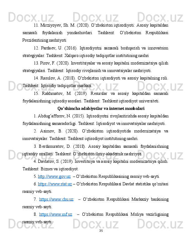 11. Mirziyoyev, Sh. M. (2020). O’zbekiston iqtisodiyoti: Asosiy kapitaldan
samarali   foydalanish   yondashuvlari.   Tashkent:   O’zbekiston   Respublikasi
Prezidentining nashriyoti
12.   Pardaev,   U.   (2016).   Iqtisodiyotni   samarali   boshqarish   va   innovatsion
strategiyalar. Tashkent: Xalqaro iqtisodiy tadqiqotlar institutining nashri
13. Pirov, F. (2020). Investitsiyalar va asosiy kapitalni modernizatsiya qilish
strategiyalari. Tashkent: Iqtisodiy rivojlanish va innovatsiyalar nashriyoti.
14. Rasulov,   A. (2018). O’zbekiston  iqtisodiyoti  va  asosiy   kapitalning roli.
Tashkent: Iqtisodiy tadqiqotlar markazi.
15.   Rakhmatov,   M.   (2019).   Resurslar   va   asosiy   kapitaldan   samarali
foydalanishning iqtisodiy asoslari. Tashkent: Tashkent iqtisodiyot universiteti.
Qo’shimcha adabiyotlar va internet manbalari
1. Abdug’afforov, N. (2015). Iqtisodiyotni rivojlantirishda asosiy kapitaldan
foydalanishning samaradorligi. Tashkent: Iqtisodiyot va innovatsiyalar nashriyoti.
2.   Asimov,   B.   (2020).   O’zbekiston   iqtisodiyotida   modernizatsiya   va
innovatsiyalar. Tashkent: Tashkent iqtisodiyot institutining nashri.
3.   Berdimuratov,   D.   (2018).   Asosiy   kapitaldan   samarali   foydalanishning
iqtisodiy omillari. Tashkent: O’zbekiston ilmiy-akademik nashriyoti.
4. Davlatov, S. (2019). Investitsiya va asosiy kapitalni modernizatsiya qilish.
Tashkent: Biznes va iqtisodiyot.
5.  http://www.gov.uz   – O’zbekiston Respublikasining rasmiy veb-sayti.
6.  https://www.stat.uz  – O’zbekiston Respublikasi Davlat statistika qo’mitasi
rasmiy veb-sayti.
7.   https://www.cbu.uz     –   O’zbekiston   Respublikasi   Markaziy   bankining
rasmiy veb-sayti.
8.   https://www.mf.uz     –   O’zbekiston   Respublikasi   Moliya   vazirligining
rasmiy veb-sayti.
35 