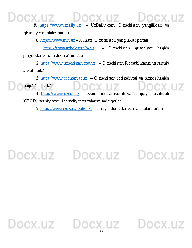 9.   https://www.uzdaily.uz     –   UzDaily.com,   O’zbekiston   yangiliklari   va
iqtisodiy maqolalar portali.
10.  https://www.kun.uz  – Kun.uz, O’zbekiston yangiliklar portali.
11.   https://www.uzbekistan24.uz     –   O’zbekiston   iqtisodiyoti   haqida
yangiliklar va statistik ma’lumotlar.
12.   https://www.uzbekistan.gov.uz     –  O’zbekiston   Respublikasining   rasmiy
davlat portali.
13.   https://www.economist.uz     –   O’zbekiston   iqtisodiyoti   va   biznes   haqida
maqolalar portali.
14.   https://www.oecd.org     –   Ekonomik   hamkorlik   va   taraqqiyot   tashkiloti
(OECD) rasmiy sayti, iqtisodiy tavsiyalar va tadqiqotlar.
15.  https://www.researchgate.net   – Ilmiy tadqiqotlar va maqolalar portali.
36 