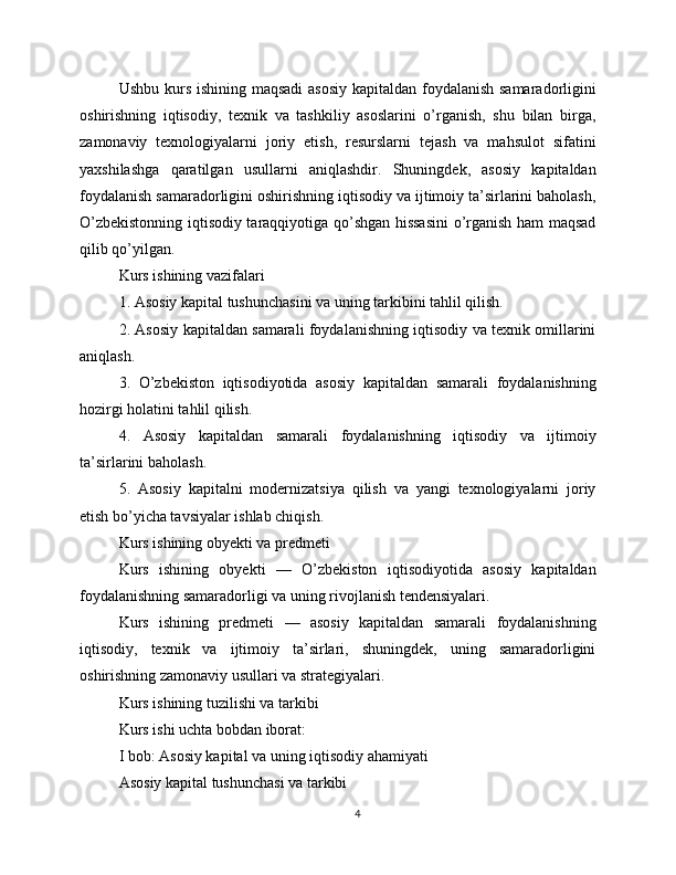Ushbu kurs ishining maqsadi  asosiy  kapitaldan foydalanish samaradorligini
oshirishning   iqtisodiy,   texnik   va   tashkiliy   asoslarini   o’rganish,   shu   bilan   birga,
zamonaviy   texnologiyalarni   joriy   etish,   resurslarni   tejash   va   mahsulot   sifatini
yaxshilashga   qaratilgan   usullarni   aniqlashdir.   Shuningdek,   asosiy   kapitaldan
foydalanish samaradorligini oshirishning iqtisodiy va ijtimoiy ta’sirlarini baholash,
O’zbekistonning iqtisodiy taraqqiyotiga qo’shgan hissasini  o’rganish ham maqsad
qilib qo’yilgan.
Kurs ishining vazifalari
1. Asosiy kapital tushunchasini va uning tarkibini tahlil qilish.
2. Asosiy kapitaldan samarali foydalanishning iqtisodiy va texnik omillarini
aniqlash.
3.   O’zbekiston   iqtisodiyotida   asosiy   kapitaldan   samarali   foydalanishning
hozirgi holatini tahlil qilish.
4.   Asosiy   kapitaldan   samarali   foydalanishning   iqtisodiy   va   ijtimoiy
ta’sirlarini baholash.
5.   Asosiy   kapitalni   modernizatsiya   qilish   va   yangi   texnologiyalarni   joriy
etish bo’yicha tavsiyalar ishlab chiqish.
Kurs ishining obyekti va predmeti
Kurs   ishining   obyekti   —   O’zbekiston   iqtisodiyotida   asosiy   kapitaldan
foydalanishning samaradorligi va uning rivojlanish tendensiyalari.
Kurs   ishining   predmeti   —   asosiy   kapitaldan   samarali   foydalanishning
iqtisodiy,   texnik   va   ijtimoiy   ta’sirlari,   shuningdek,   uning   samaradorligini
oshirishning zamonaviy usullari va strategiyalari.
Kurs ishining tuzilishi va tarkibi
Kurs ishi uchta bobdan iborat:
I bob: Asosiy kapital va uning iqtisodiy ahamiyati
Asosiy kapital tushunchasi va tarkibi
4 