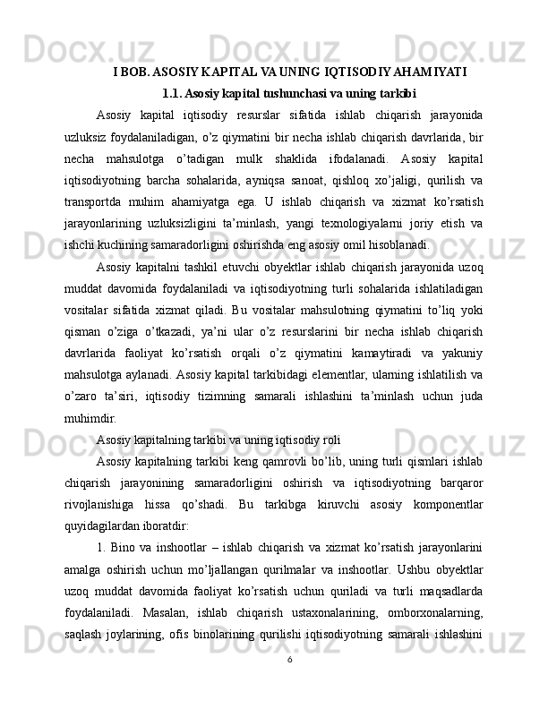 I BOB. ASOSIY KAPITAL VA UNING IQTISODIY AHAMIYATI
1.1. Asosiy kapital tushunchasi va uning tarkibi
Asosiy   kapital   iqtisodiy   resurslar   sifatida   ishlab   chiqarish   jarayonida
uzluksiz foydalaniladigan, o’z qiymatini bir  necha ishlab chiqarish davrlarida, bir
necha   mahsulotga   o’tadigan   mulk   shaklida   ifodalanadi.   Asosiy   kapital
iqtisodiyotning   barcha   sohalarida,   ayniqsa   sanoat,   qishloq   xo’jaligi,   qurilish   va
transportda   muhim   ahamiyatga   ega.   U   ishlab   chiqarish   va   xizmat   ko’rsatish
jarayonlarining   uzluksizligini   ta’minlash,   yangi   texnologiyalarni   joriy   etish   va
ishchi kuchining samaradorligini oshirishda eng asosiy omil hisoblanadi.
Asosiy   kapitalni   tashkil   etuvchi   obyektlar   ishlab   chiqarish   jarayonida   uzoq
muddat   davomida   foydalaniladi   va   iqtisodiyotning   turli   sohalarida   ishlatiladigan
vositalar   sifatida   xizmat   qiladi.   Bu   vositalar   mahsulotning   qiymatini   to’liq   yoki
qisman   o’ziga   o’tkazadi,   ya’ni   ular   o’z   resurslarini   bir   necha   ishlab   chiqarish
davrlarida   faoliyat   ko’rsatish   orqali   o’z   qiymatini   kamaytiradi   va   yakuniy
mahsulotga aylanadi. Asosiy kapital tarkibidagi elementlar, ularning ishlatilish va
o’zaro   ta’siri,   iqtisodiy   tizimning   samarali   ishlashini   ta’minlash   uchun   juda
muhimdir.
Asosiy kapitalning tarkibi va uning iqtisodiy roli
Asosiy  kapitalning  tarkibi   keng qamrovli  bo’lib, uning  turli   qismlari  ishlab
chiqarish   jarayonining   samaradorligini   oshirish   va   iqtisodiyotning   barqaror
rivojlanishiga   hissa   qo’shadi.   Bu   tarkibga   kiruvchi   asosiy   komponentlar
quyidagilardan iboratdir:
1.   Bino   va   inshootlar   –   ishlab   chiqarish   va   xizmat   ko’rsatish   jarayonlarini
amalga   oshirish   uchun   mo’ljallangan   qurilmalar   va   inshootlar.   Ushbu   obyektlar
uzoq   muddat   davomida   faoliyat   ko’rsatish   uchun   quriladi   va   turli   maqsadlarda
foydalaniladi.   Masalan,   ishlab   chiqarish   ustaxonalarining,   omborxonalarning,
saqlash   joylarining,   ofis   binolarining   qurilishi   iqtisodiyotning   samarali   ishlashini
6 