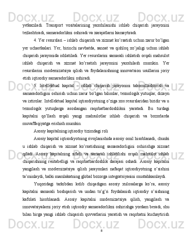 yetkaziladi.   Transport   vositalarining   yaxshilanishi   ishlab   chiqarish   jarayonini
tezlashtiradi, samaradorlikni oshiradi va xarajatlarni kamaytiradi.
4. Yer resurslari – ishlab chiqarish va xizmat ko’rsatish uchun zarur bo’lgan
yer   uchastkalari.   Yer,   birinchi   navbatda,   sanoat   va   qishloq   xo’jaligi   uchun   ishlab
chiqarish jarayonida ishlatiladi. Yer resurslarini samarali ishlatish orqali mahsulot
ishlab   chiqarish   va   xizmat   ko’rsatish   jarayonini   yaxshilash   mumkin.   Yer
resurslarini   modernizatsiya   qilish   va   foydalanishning   innovatsion   usullarini   joriy
etish iqtisodiy samaradorlikni oshiradi.
5.   Intellektual   kapital   –   ishlab   chiqarish   jarayonini   takomillashtirish   va
samaradorligini oshirish uchun zarur bo’lgan bilimlar, texnologik yutuqlar, dizayn
va ixtirolar. Intellektual kapital iqtisodiyotning o’ziga xos resurslaridan biridir va u
texnologik   yutuqlarga   asoslangan   raqobatbardoshlikni   yaratadi.   Bu   turdagi
kapitalni   qo’llash   orqali   yangi   mahsulotlar   ishlab   chiqarish   va   bozorlarda
muvaffaqiyatga erishish mumkin.
Asosiy kapitalning iqtisodiy tizimdagi roli
Asosiy kapital iqtisodiyotning rivojlanishida asosiy omil hisoblanadi, chunki
u   ishlab   chiqarish   va   xizmat   ko’rsatishning   samaradorligini   oshirishga   xizmat
qiladi.   Asosiy   kapitalning   sifatli   va   samarali   ishlatilishi   orqali   mahsulot   ishlab
chiqarishning   rentabelligi   va   raqobatbardoshlik   darajasi   oshadi.   Asosiy   kapitalni
yangilash   va   modernizatsiya   qilish   jarayonlari   nafaqat   iqtisodiyotning   o’sishini
ta’minlaydi, balki mamlakatning global bozorga integratsiyasini mustahkamlaydi.
Yuqoridagi   tarkibdan   kelib   chiqadigan   asosiy   xulosalarga   ko’ra,   asosiy
kapitalni   samarali   boshqarish   va   undan   to’g’ri   foydalanish   iqtisodiy   o’sishning
kafolati   hisoblanadi.   Asosiy   kapitalni   modernizatsiya   qilish,   yangilash   va
innovatsiyalarni joriy etish iqtisodiy samaradorlikni oshirishga yordam beradi, shu
bilan   birga   yangi   ishlab   chiqarish   quvvatlarini   yaratish   va   raqobatni   kuchaytirish
8 