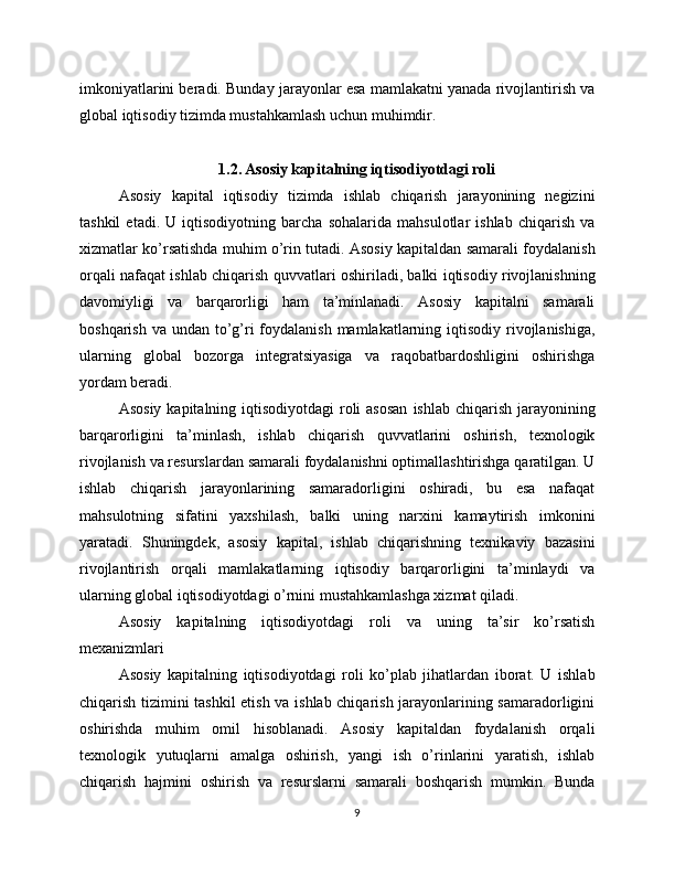 imkoniyatlarini beradi. Bunday jarayonlar esa mamlakatni yanada rivojlantirish va
global iqtisodiy tizimda mustahkamlash uchun muhimdir.
1.2. Asosiy kapitalning iqtisodiyotdagi roli
Asosiy   kapital   iqtisodiy   tizimda   ishlab   chiqarish   jarayonining   negizini
tashkil   etadi.   U   iqtisodiyotning   barcha   sohalarida   mahsulotlar   ishlab   chiqarish   va
xizmatlar ko’rsatishda muhim o’rin tutadi. Asosiy kapitaldan samarali foydalanish
orqali nafaqat ishlab chiqarish quvvatlari oshiriladi, balki iqtisodiy rivojlanishning
davomiyligi   va   barqarorligi   ham   ta’minlanadi.   Asosiy   kapitalni   samarali
boshqarish va  undan to’g’ri  foydalanish  mamlakatlarning iqtisodiy  rivojlanishiga,
ularning   global   bozorga   integratsiyasiga   va   raqobatbardoshligini   oshirishga
yordam beradi.
Asosiy  kapitalning iqtisodiyotdagi  roli  asosan  ishlab chiqarish jarayonining
barqarorligini   ta’minlash,   ishlab   chiqarish   quvvatlarini   oshirish,   texnologik
rivojlanish va resurslardan samarali foydalanishni optimallashtirishga qaratilgan. U
ishlab   chiqarish   jarayonlarining   samaradorligini   oshiradi,   bu   esa   nafaqat
mahsulotning   sifatini   yaxshilash,   balki   uning   narxini   kamaytirish   imkonini
yaratadi.   Shuningdek,   asosiy   kapital,   ishlab   chiqarishning   texnikaviy   bazasini
rivojlantirish   orqali   mamlakatlarning   iqtisodiy   barqarorligini   ta’minlaydi   va
ularning global iqtisodiyotdagi o’rnini mustahkamlashga xizmat qiladi.
Asosiy   kapitalning   iqtisodiyotdagi   roli   va   uning   ta’sir   ko’rsatish
mexanizmlari
Asosiy   kapitalning   iqtisodiyotdagi   roli   ko’plab   jihatlardan   iborat.   U   ishlab
chiqarish tizimini tashkil etish va ishlab chiqarish jarayonlarining samaradorligini
oshirishda   muhim   omil   hisoblanadi.   Asosiy   kapitaldan   foydalanish   orqali
texnologik   yutuqlarni   amalga   oshirish,   yangi   ish   o’rinlarini   yaratish,   ishlab
chiqarish   hajmini   oshirish   va   resurslarni   samarali   boshqarish   mumkin.   Bunda
9 