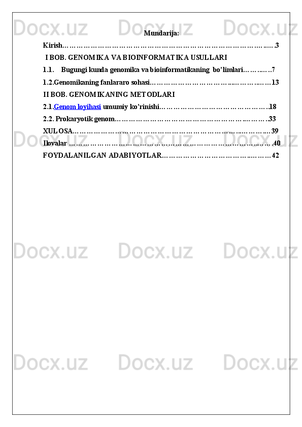 Mundarija:
Kirish……………………………………………………………………….…..….3
 I BOB.   GENOMIKA VA BIOINFORMATIKA USULLARI
1.1. Bugungi kunda genomika va bioinformatikaning  bo’limlari……..…..7
1.2.Genomika ning fanlararo sohasi……………………………...………..……13
II BOB. GENOMIKANING METODLARI 
2.1. Genom loyihasi  umumiy ko’rinishi………………………………………..18
2.2. Prokaryotik genom……………………………………………….………..33
XULOSA……………………………………………………………...……….…39
Ilovalar ……………………………………………………………………..…….40
FOYDALANILGAN ADABIYOTLAR………………………………..………42
                                                          
1 