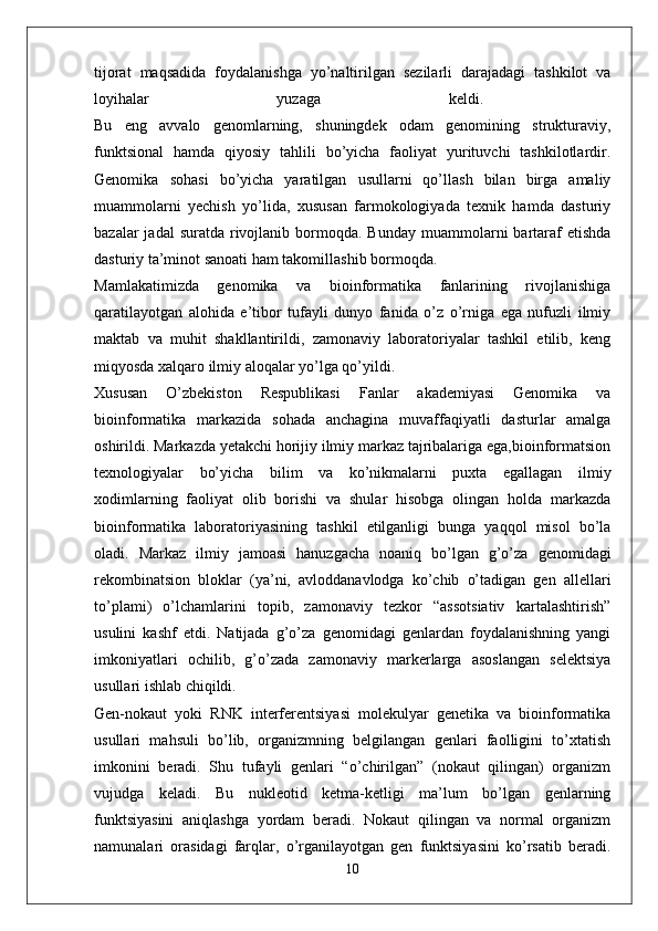 tijorat   maqsadida   foydalanishga   yo’naltirilgan   sezilarli   darajadagi   tashkilot   va
loyihalar   yuzaga   keldi.  
Bu   eng   avvalo   genomlarning,   shuningdek   odam   genomining   strukturaviy,
funktsional   hamda   qiyosiy   tahlili   bo’yicha   faoliyat   yurituvchi   tashkilotlardir.
Genomika   sohasi   bo’yicha   yaratilgan   usullarni   qo’llash   bilan   birga   amaliy
muammolarni   yechish   yo’lida,   xususan   farmokologiyada   texnik   hamda   dasturiy
bazalar  jadal  suratda  rivojlanib  bormoqda.  Bunday  muammolarni  bartaraf   etishda
dasturiy ta’minot sanoati ham takomillashib bormoqda. 
Mamlakatimizda   genomika   va   bioinformatika   fanlarining   rivojlanishiga
qaratilayotgan   alohida   e’tibor   tufayli   dunyo   fanida   o’z   o’rniga   ega   nufuzli   ilmiy
maktab   va   muhit   shakllantirildi,   zamonaviy   laboratoriyalar   tashkil   etilib,   keng
miqyosda xalqaro ilmiy aloqalar yo’lga qo’yildi. 
Xususan   O’zbekiston   Respublikasi   Fanlar   akademiyasi   Genomika   va
bioinformatika   markazida   sohada   anchagina   muvaffaqiyatli   dasturlar   amalga
oshirildi. Markazda yetakchi horijiy ilmiy markaz tajribalariga ega,bioinformatsion
texnologiyalar   bo’yicha   bilim   va   ko’nikmalarni   puxta   egallagan   ilmiy
xodimlarning   faoliyat   olib   borishi   va   shular   hisobga   olingan   holda   markazda
bioinformatika   laboratoriyasining   tashkil   etilganligi   bunga   yaqqol   misol   bo’la
oladi.   Markaz   ilmiy   jamoasi   hanuzgacha   noaniq   bo’lgan   g’o’za   genomidagi
rekombinatsion   bloklar   (ya’ni,   avloddanavlodga   ko’chib   o’tadigan   gen   allellari
to’plami)   o’lchamlarini   topib,   zamonaviy   tezkor   “assotsiativ   kartalashtirish”
usulini   kashf   etdi.   Natijada   g’o’za   genomidagi   genlardan   foydalanishning   yangi
imkoniyatlari   ochilib,   g’o’zada   zamonaviy   markerlarga   asoslangan   selektsiya
usullari ishlab chiqildi. 
Gen-nokaut   yoki   RNK   interferentsiyasi   molekulyar   genetika   va   bioinformatika
usullari   mahsuli   bo’lib,   organizmning   belgilangan   genlari   faolligini   to’xtatish
imkonini   beradi.   Shu   tufayli   genlari   “o’chirilgan”   (nokaut   qilingan)   organizm
vujudga   keladi.   Bu   nukleotid   ketma-ketligi   ma’lum   bo’lgan   genlarning
funktsiyasini   aniqlashga   yordam   beradi.   Nokaut   qilingan   va   normal   organizm
namunalari   orasidagi   farqlar,   o’rganilayotgan   gen   funktsiyasini   ko’rsatib   beradi.
10