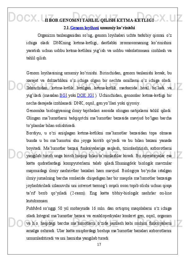 II BOB.GENOMNI TAHLIL QILISH KETMA-KETLIGI
2.1. Genom loyihasi  umumiy ko’rinishi
Organizm   tanlanganidan   so’ng,   genom   loyihalari   uchta   tarkibiy   qismni   o’z
ichiga   oladi:   DNKning   ketma-ketligi,   dastlabki   xromosomaning   ko’rinishini
yaratish   uchun   ushbu   ketma-ketlikni   yig’ish   va   ushbu   vakolatxonani   izohlash   va
tahlil qilish. 
  
Genom   loyihasining   umumiy   ko’rinishi.   Birinchidan,   genom   tanlanishi   kerak,   bu
xarajat   va   dolzarblikni   o’z   ichiga   olgan   bir   nechta   omillarni   o’z   ichiga   oladi.
Ikkinchidan,   ketma-ketlik   berilgan   ketma-ketlik   markazida   hosil   bo’ladi   va
yig’iladi   (masalan   BGI   yoki   DOE   JGI   ).   Uchinchidan ,   genomlar   ketma - ketligi   bir
necha   darajada   izohlanadi :  DNK ,  oqsil ,  gen   yo ’ llari   yoki   qiyosiy .
Genomika   biologiyaning   ilmiy   tajribalari   asosida   olingan   natijalarni   tahlil   qiladi.
Olingan   ma lumotlarni   tadqiqotchi   ma lumotlar   bazasida   mavjud   bo lgan   barchaʼ ʼ ʻ
to plamlar bilan solishtiradi.	
ʻ
Bordiyu,   u   o zi   aniqlagan   ketma-ketlikni   ma lumotlar   bazasidan   topa   olmasa	
ʻ ʼ
bunda   u   bu   ma lumotni   shu   joyga   kiritib   qo yadi   va   bu   bilan   bazani   yanada	
ʼ ʻ
boyitadi.   Ma lumotlar   bazasi   funksiyalariga   saqlash,   tizimlashtirish,   axborotlarni	
ʼ
yangilab turish unga kirish huquqi bilan ta minlashlar kiradi. Bu operatsiyalar esa	
ʼ
katta   qudratlardagi   kompyuterlarni   talab   qiladi.Shuningdek   biologik   mavzular
majmuidagi   ilmiy   nashri	
ѐXtlar   bazalari   ham   mavjud.   Biologiya   bo yicha   istalgan	ʻ
ilmiy jurnalning barcha sonlarida chiqadigan har bir maqola ma lumotlar bazasiga	
ʼ
joylashtiriladi izlanuvchi uni internet tarmog i orqali oson topib olishi uchun qisqa	
ʻ
ta rif   berib   qo yiladi   (2-rasm).   Eng   katta   tibbiy-biologik   nashrlar   on-line	
ʼ ʻ
kutubxonasi
PubMed   so nggi   50   yil   mobaynida   16   mln.   dan   ortiqroq   maqolalarni   o z   ichiga	
ʻ ʻ
oladi.Integral  ma lumotlar bazasi  va ensiklopediyalar  konkret gen, oqsil, organim	
ʼ
va   h.o.   haqidagi   barcha   ma lumotlarni   o zida   jamlash   kabi   muhim   funksiyalarni	
ʼ ʻ
amalga oshiradi. Ular katta miqdordagi boshqa ma lumotlar bazalari axborotlarini	
ʼ
umumlashtiradi va uni hamisha yangilab turadi.
17