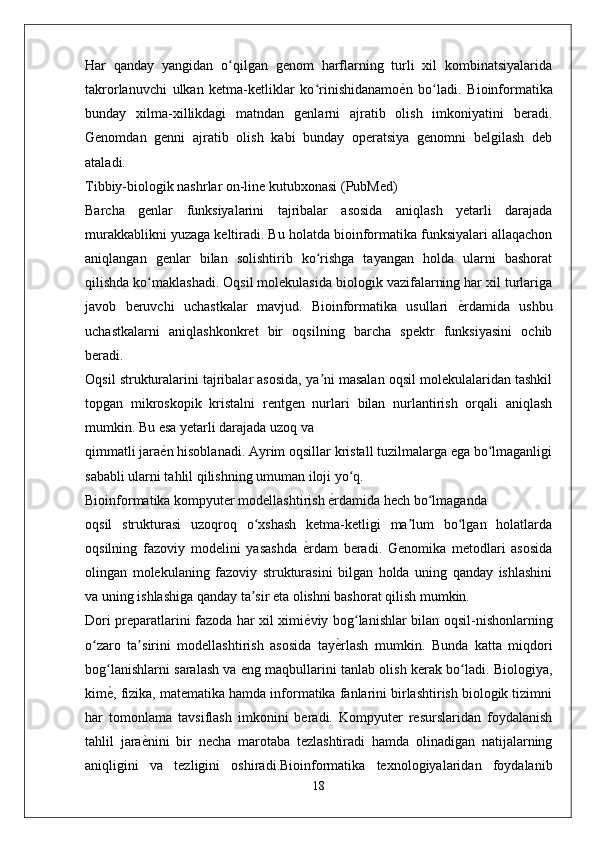 Har   qanday   yangidan   o qilgan   genom   harflarning   turli   xil   kombinatsiyalaridaʻ
takrorlanuvchi   ulkan   ketma-ketliklar   ko rinishidanamo	
ѐXn   bo ladi.   Bioinformatika	ʻ ʻ
bunday   xilma-xillikdagi   matndan   genlarni   ajratib   olish   imkoniyatini   beradi.
Genomdan   genni   ajratib   olish   kabi   bunday   operatsiya   genomni   belgilash   deb
ataladi.
Tibbiy-biologik nashrlar on-line kutubxonasi (PubMed)
Barcha   genlar   funksiyalarini   tajribalar   asosida   aniqlash   yetarli   darajada
murakkablikni yuzaga keltiradi. Bu holatda bioinformatika funksiyalari allaqachon
aniqlangan   genlar   bilan   solishtirib   ko rishga   tayangan   holda   ularni   bashorat
ʻ
qilishda ko maklashadi. Oqsil molekulasida biologik vazifalarning har xil turlariga	
ʻ
javob   beruvchi   uchastkalar   mavjud.   Bioinformatika   usullari  	
ѐXrdamida   ushbu
uchastkalarni   aniqlashkonkret   bir   oqsilning   barcha   spektr   funksiyasini   ochib
beradi.
Oqsil strukturalarini tajribalar asosida, ya ni masalan oqsil molekulalaridan tashkil	
ʼ
topgan   mikroskopik   kristalni   rentgen   nurlari   bilan   nurlantirish   orqali   aniqlash
mumkin. Bu esa yetarli darajada uzoq va
qimmatli jara	
ѐXn hisoblanadi. Ayrim oqsillar kristall tuzilmalarga ega bo lmaganligi	ʻ
sababli ularni tahlil qilishning umuman iloji yo q.	
ʻ
Bioinformatika kompyuter modellashtirish 	
ѐXrdamida hech bo lmaganda	ʻ
oqsil   strukturasi   uzoqroq   o xshash   ketma-ketligi   ma lum   bo lgan   holatlarda	
ʻ ʼ ʻ
oqsilning   fazoviy   modelini   yasashda  	
ѐXrdam   beradi.   Genomika   metodlari   asosida
olingan   molekulaning   fazoviy   strukturasini   bilgan   holda   uning   qanday   ishlashini
va uning ishlashiga qanday ta sir eta olishni bashorat qilish mumkin.	
ʼ
Dori preparatlarini fazoda har xil ximi	
ѐXviy bog lanishlar bilan oqsil-nishonlarning	ʻ
o zaro   ta sirini   modellashtirish   asosida   tay	
ѐXrlash   mumkin.   Bunda   katta   miqdori	ʻ ʼ
bog lanishlarni saralash va eng maqbullarini tanlab olish kerak bo ladi. Biologiya,	
ʻ ʻ
kim
ѐX, fizika, matematika hamda informatika fanlarini birlashtirish biologik tizimni
har   tomonlama   tavsiflash   imkonini   beradi.   Kompyuter   resurslaridan   foydalanish
tahlil   jara	
ѐXnini   bir   necha   marotaba   tezlashtiradi   hamda   olinadigan   natijalarning
aniqligini   va   tezligini   oshiradi.Bioinformatika   texnologiyalaridan   foydalanib
18 