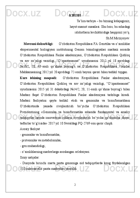 KIRISH
Ta lim-tarbiya – bu bizning kelajagimiz, ʼ
hayot-mamot masalasi. Shu bois, bu sohadagi
 islohotlarni kechiktirishga haqqimiz yo q.	
ʻ
Sh.M.Mirziyoyev. 
     Mavzuni dolzarbligi:        O’zbekiston Respublikasi FA Genetika va o’simliklar
eksperimental   biologiyasi   institutining   Genom   texnologiyalari   markazi   asosida
O’zbekiston   Respublikasi   Fanlar   akademiyasi,   O’zbekiston   Respublikasi   Qishloq
va   suv   xo’jaligi   vazirligi,   “O’zpaxtasanoat”   uyushmasini   2012   yil   18   apreldagi
№10/2,   70,   49-sonli   qo’shma   buyrug’i   va   O’zbekiston   Respublikasi   Vazirlar
Mahkamasining 2012 yil 20 apreldagi 72-sonli bayoni qarori bilan tashkil topgan.  
Kurs   ishining   maqsadi:     O’zbekiston   Respublikasi   Fanlar   akademiyasi,
O’zbekiston   Respublikasi   Qishloq   va   suv   xo’jaligi   vazirligi,   “O’zpaxtasanoat”
uyushmasini  2015 yil 31 dekabrdagi  №14/2, 20, 11-sonli qo’shma buyrug’i  bilan
Markaz   faqat   O’zbekiston   Respublikasi   Fanlar   akademiyasi   tarkibiga   kiradi.
Markaz   faoliyatini   qayta   tashkil   etish   va   genomika   va   bioinformatikani
O’zbekistonda   yanada   rivojlantirish   bo’yicha   O’zbekiston   Respublikasi
Prezidentining   «Genomika   va   bioinformatika   sohasida   fundamental   va   amaliy
tadqiqotlar   hamda   innovatsion   ishlarni   rivojlantirish   bo’yicha   qo’shimcha   chora-
tadbirlar to’g’risida» 2017 yil 10 fevraldagi PQ-2769-son qaror chiqdi.
Asosiy faoliyat
- genomika va bioinformatika;
- proteomika va metabolomika;
- gen muhandisligi;
- o’simliklarning markerlarga asoslangan seleksiyasi.
Ilmiy natijalar:
-   Dunyoda   birinchi   marta   paxta   genomiga   oid   tadqiqotlarda   keng   foydalanilgan
310 mikrosatellit paxta markerlari yaratildi.
2