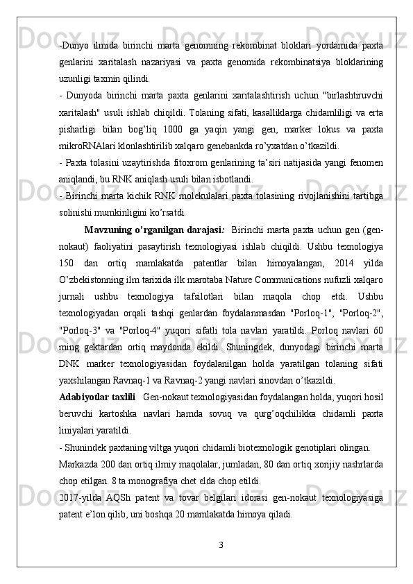 -Dunyo   ilmida   birinchi   marta   genomning   rekombinat   bloklari   yordamida   paxta
genlarini   xaritalash   nazariyasi   va   paxta   genomida   rekombinatsiya   bloklarining
uzunligi taxmin qilindi.
-   Dunyoda   birinchi   marta   paxta   genlarini   xaritalashtirish   uchun   "birlashtiruvchi
xaritalash"  usuli   ishlab  chiqildi.  Tolaning  sifati,  kasalliklarga   chidamliligi   va  erta
pisharligi   bilan   bog’liq   1000   ga   yaqin   yangi   gen,   marker   lokus   va   paxta
mikroRNAlari klonlashtirilib xalqaro genebankda ro’yxatdan o’tkazildi.
- Paxta tolasini  uzaytirishda  fitoxrom  genlarining ta’siri  natijasida yangi  fenomen
aniqlandi, bu RNK aniqlash usuli bilan isbotlandi.
-   Birinchi   marta   kichik   RNK   molekulalari   paxta   tolasining   rivojlanishini   tartibga
solinishi mumkinligini ko’rsatdi.
              Mavzuning   o’rganilgan   darajasi :     Birinchi   marta   paxta   uchun   gen   (gen-
nokaut)   faoliyatini   pasaytirish   texnologiyasi   ishlab   chiqildi.   Ushbu   texnologiya
150   dan   ortiq   mamlakatda   patentlar   bilan   himoyalangan,   2014   yilda
O’zbekistonning ilm tarixida ilk marotaba Nature Communications nufuzli xalqaro
jurnali   ushbu   texnologiya   tafsilotlari   bilan   maqola   chop   etdi.   Ushbu
texnologiyadan   orqali   tashqi   genlardan   foydalanmasdan   "Porloq-1",   "Porloq-2",
"Porloq-3"   va   "Porloq-4"   yuqori   sifatli   tola   navlari   yaratildi.   Porloq   navlari   60
ming   gektardan   ortiq   maydonda   ekildi.   Shuningdek,   dunyodagi   birinchi   marta
DNK   marker   texnologiyasidan   foydalanilgan   holda   yaratilgan   tolaning   sifati
yaxshilangan Ravnaq-1 va Ravnaq-2 yangi navlari sinovdan o’tkazildi.
Adabiyotlar taxlili    Gen-nokaut texnologiyasidan foydalangan holda, yuqori hosil
beruvchi   kartoshka   navlari   hamda   sovuq   va   qurg’oqchilikka   chidamli   paxta
liniyalari yaratildi.
- Shunindek paxtaning viltga yuqori chidamli biotexnologik genotiplari olingan.
Markazda 200 dan ortiq ilmiy maqolalar, jumladan, 80 dan ortiq xorijiy nashrlarda
chop etilgan. 8 ta monografiya chet elda chop etildi.
2017-yilda   AQSh   patent   va   tovar   belgilari   idorasi   gen-nokaut   texnologiyasiga
patent e’lon qilib, uni boshqa 20 mamlakatda himoya qiladi.
3 