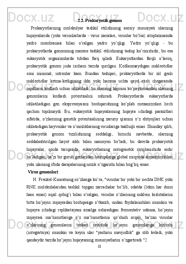 2.2.  Prokaryotik   genom 
        Prokaryotlarning   molekulyar   tashkil   etilishining   asosiy   xususiyati   ularning
hujayralarida   ( yoki   virionlarlarda   -   virus   zarralari ,   viruslar   bo ’ lsa )   sitoplazmasida
yadro   membranasi   bilan   o ’ ralgan   yadro   yo ’ qligi .   Yadro   yo ’ qligi   -   bu
prokaryotlarda   genomning   maxsus   tashkil   etilishining   tashqi   ko ’ rinishidir ,   bu   esa
eukaryotik   organizmlarda   tubdan   farq   qiladi .   Eukaryotlardan   farqli   o ’ laroq ,
prokaryotik   genom   juda   ixcham   tarzda   qurilgan .   Kodlanmaydigan   nukleotidlar
soni   minimal ,   intronlar   kam .   Bundan   tashqari ,   prokaryotlarda   bir   xil   genli
nukleotidlar   ketma - ketligining   ikki   yoki   hamma   uchta   qayd   etish   chegarasida
oqsillarni   kodlash   uchun   ishlatiladi ,  bu   ularning   hajmini   ko ’ paytirmasdan   ularning
genomlarini   kodlash   potentsialini   oshiradi .   Prokaryotlarda   eukaryotlarda
ishlatiladigan   gen   ekspressiyasini   boshqarishning   ko ’ plab   mexanizmlari   hech
qachon   topilmaydi .   Bu ,   eukaryotik   hujayralarning   hujayra   ichidagi   parazitlari
sifatida ,   o ’ zlarining   genetik   potentsialining   zaruriy   qismini   o ’ z   ehtiyojlari   uchun
ishlatadigan   hayvonlar   va   o ’ simliklarning   viruslariga   taalluqli   emas .  Shunday   qilib ,
prokaryotik   genom   tuzilishining   soddaligi ,   birinchi   navbatda ,   ularning
soddalashtirilgan   hayot   sikli   bilan   namoyon   bo ’ ladi ,   bu   davrda   prokaryotik
hujayralar ,   qoida   tariqasida ,   eukaryotlarning   ontogenetik   rivojlanishida   sodir
bo ’ ladigan ,  ba ’ zi   bir   guruh   genlaridan   boshqalarga   global   miqyoda   almashtirishlari
yoki   ularning   ifoda   darajalarining   nozik   o ’ zgarishi   bilan   bog ’ liq   emas .
  Virus   genomlari
            H .  Frenkel - Konratning   so ’ zlariga   ko ’ ra , " viruslar   bir   yoki   bir   nechta   DNK   yoki
RNK   molekulalaridan   tashkil   topgan   zarrachalar   bo ’ lib ,   odatda   ( lekin   har   doim
ham   emas )   oqsil   qobig ’ i   bilan   o ’ ralgan ;   viruslar   o ’ zlarining   nuklein   kislotalarini
bitta   ho ’ jayin   xujayradan   boshqasiga   o ’ tkazib ,   undan   foydalanishlari   mumkin   va
hujayra   ichidagi   replikatsiyani   amalga   oshiradigan   fermentativ   uskuna ,   ho ’ jayin
xujayrasi   ma ’ lumotlariga   o ’ z   ma ’ lumotlarini   qo ’ shish   orqali ,   ba ’ zan   viruslar
o ’ zlarining   genomlarini   teskari   ravishda   ho ’ jayin   genomlariga   kiritishi
( integratsiya )   mumkin   va   keyin   ular   " yashirin   mavjudlik "   ga   olib   keladi ,   yoki
qandaydir   tarzda   ho ’ jayin   hujayraning   xususiyatlarini   o ’ zgartiradi  "2.
31 