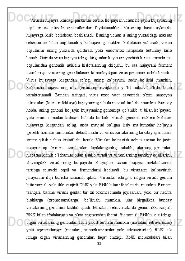 Viruslar   hujayra   ichidagi   parazitlar   bo ’ lib ,  ko ’ payish   uchun   ho ’ jayin   hujayraning
oqsil   sintez   qiluvchi   apparatlaridan   foydalanadilar .   Virusning   hayot   aylanishi
hujayraga   kirib   borishdan   boshlanadi .   Buning   uchun   u   uning   yuzasidagi   maxsus
retseptorlari   bilan   bog ’ lanadi   yoki   hujayraga   nuklein   kislotasini   yuboradi ,   virion
oqsillarini   uning   yuzasida   qoldiradi   yoki   endotsitoz   natijasida   butunlay   kirib
boradi .  Oxirida   virus   hujayra   ichiga   kirgandan   keyin   uni   yechish   kerak  -  membrana
oqsillaridan   genomik   nuklein   kislotalarning   chiqishi ,   bu   esa   hujayrani   ferment
tizimlariga     virusning   gen   ifodasini   ta ’ minlaydigan   virus   genomini   ochib   beradi   .
Virus   hujayraga   kirgandan   so ’ ng ,   uning   ko ’ payishi   sodir   bo ’ lishi   mumkin ,
ko ’ pincha   hujayraning   o ’ zi   ( virusning   rivojlanish   yo ’ li )   nobud   bo ’ lishi   bilan
xarakterlanadi .   Bundan   tashqari ,   virus   uzoq   vaqt   davomida   o ’ zini   namoyon
qilmasdan   ( latent   infektsiya )   hujayraning   ichida   mavjud   bo ’ lishi   mumkin .   Bunday
holda,   uning   genomi   ho’jayin   hujayraning   genomiga   qo’shilib,   u   bilan   ko’payadi
yoki   xromosomadan   tashqari   holatda   bo’ladi.   Virusli   genomli   nuklein   kislotasi
hujayraga   kirgandan   so’ng,   unda   mavjud   bo’lgan   irsiy   ma’lumotlar   ho’jayin
genetik tizimlar  tomonidan dekodlanishi  va virus zarralarining tarkibiy qismlarini
sintez   qilish   uchun   ishlatilishi   kerak.   Viruslar   ko’payish   uchun   asosan   ho’jayin
xujayraning   ferment   tizimlaridan   foydalanganligi   sababli,   ularning   genomlari
nisbatan kichik o’lchamlar bilan ajralib turadi va virionlarning tarkibiy oqsillarini,
shuningdek   viruslarning   ko’payishi   ehtiyojlari   uchun   hujayra   metabolizmini
tartibga   soluvchi   oqsil   va   fermentlarni   kodlaydi,   bu   viruslarni   ko’paytirish
jarayonini   iloji   boricha   samarali   qiladi.   Virionlar   ichiga   o’ralgan   virusli   genom
bitta zanjirli yoki ikki zanjirli DNK yoki RNK bilan ifodalanishi mumkin. Bundan
tashqari,   barcha   virusli   genlar   bir   xil   xromosomada   joylashishi   yoki   bir   nechta
bloklarga   (xromosomalarga)   bo’linishi   mumkin,   ular   birgalikda   bunday
viruslarning   genomini   tashkil   qiladi.   Masalan,   retroviruslarda   genom   ikki   zanjirli
RNK bilan ifodalangan va o’nta segmentdan iborat. Bir zanjirli RNKni o’z ichiga
olgan viruslarning genomlari  ham yaxlit  bo’lishi  mumkin (masalan, retroviruslar)
yoki   segmentlangan   (masalan,   ortomiksoviruslar   yoki   adenaviruslar).   RNK   o’z
ichiga   olgan   viruslarning   genomlari   faqat   chiziqli   RNK   molekulalari   bilan
32