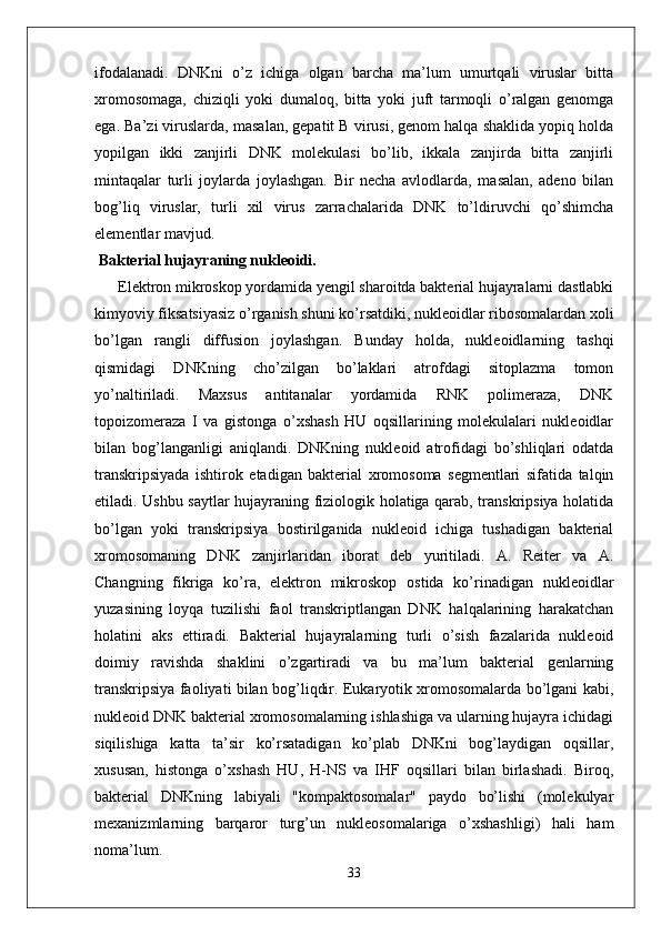 ifodalanadi.   DNKni   o’z   ichiga   olgan   barcha   ma’lum   umurtqali   viruslar   bitta
xromosomaga,   chiziqli   yoki   dumaloq,   bitta   yoki   juft   tarmoqli   o’ralgan   genomga
ega. Ba’zi viruslarda, masalan, gepatit B virusi, genom halqa shaklida yopiq holda
yopilgan   ikki   zanjirli   DNK   molekulasi   bo’lib,   ikkala   zanjirda   bitta   zanjirli
mintaqalar   turli   joylarda   joylashgan.   Bir   necha   avlodlarda,   masalan,   adeno   bilan
bog’liq   viruslar,   turli   xil   virus   zarrachalarida   DNK   to’ldiruvchi   qo’shimcha
elementlar mavjud.
 Bakterial hujayraning nukleoidi.
            Elektron mikroskop yordamida yengil sharoitda bakterial hujayralarni dastlabki
kimyoviy fiksatsiyasiz o’rganish shuni ko’rsatdiki, nukleoidlar ribosomalardan xoli
bo’lgan   rangli   diffusion   joylashgan.   Bunday   holda,   nukleoidlarning   tashqi
qismidagi   DNKning   cho’zilgan   bo’laklari   atrofdagi   sitoplazma   tomon
yo’naltiriladi.   Maxsus   antitanalar   yordamida   RNK   polimeraza,   DNK
topoizomeraza   I   va   gistonga   o’xshash   HU   oqsillarining   molekulalari   nukleoidlar
bilan   bog’langanligi   aniqlandi.   DNKning   nukleoid   atrofidagi   bo’shliqlari   odatda
transkripsiyada   ishtirok   etadigan   bakterial   xromosoma   segmentlari   sifatida   talqin
etiladi. Ushbu saytlar hujayraning fiziologik holatiga qarab, transkripsiya holatida
bo’lgan   yoki   transkripsiya   bostirilganida   nukleoid   ichiga   tushadigan   bakterial
xromosomaning   DNK   zanjirlaridan   iborat   deb   yuritiladi.   A.   Reiter   va   A.
Changning   fikriga   ko’ra,   elektron   mikroskop   ostida   ko’rinadigan   nukleoidlar
yuzasining   loyqa   tuzilishi   faol   transkriptlangan   DNK   halqalarining   harakatchan
holatini   aks   ettiradi.   Bakterial   hujayralarning   turli   o’sish   fazalarida   nukleoid
doimiy   ravishda   shaklini   o’zgartiradi   va   bu   ma’lum   bakterial   genlarning
transkripsiya faoliyati bilan bog’liqdir. Eukaryotik xromosomalarda bo’lgani kabi,
nukleoid DNK bakterial xromosomalarning ishlashiga va ularning hujayra ichidagi
siqilishiga   katta   ta’sir   ko’rsatadigan   ko’plab   DNKni   bog’laydigan   oqsillar,
xususan,   histonga   o’xshash   HU,   H-NS   va   IHF   oqsillari   bilan   birlashadi.   Biroq,
bakterial   DNKning   labiyali   "kompaktosomalar"   paydo   bo’lishi   (molekulyar
mexanizmlarning   barqaror   turg’un   nukleosomalariga   o’xshashligi)   hali   ham
noma’lum. 
33 