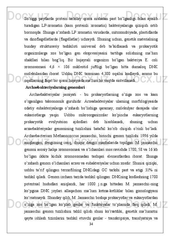 So’nggi   paytlarda   protein   tarkibiy   qismi   nisbatan   past   bo’lganligi   bilan   ajralib
turadigan   LP-xromatin   (kam   proteinli   xromatin)   bakteriyalariga   qiziqish   ortib
bormoqda. Shunga o’xshash LP xromatin viruslarda, mitoxondriyada, plastidlarda
va   dinoflagellatlarda   (flagellatlar)   uchraydi.   Shuning   uchun,   genetik   materialning
bunday   strukturaviy   tashkiloti   universal   deb   ta’kidlanadi   va   prokaryotik
organizmlarga   xos   bo’lgan   gen   ekspressiyasini   tartibga   solishning   ma’lum
shakllari   bilan   bog’liq.   Bir   hujayrali   organizm   bo’lgan   bakteriya   E.   coli
xromosomasi   4,6   ×   106   nukleotid   juftligi   bo’lgan   bitta   dumaloq   DNK
molekulasidan   iborat.   Ushbu   DNK   taxminan   4,300   oqsilni   kodlaydi,   ammo   bu
oqsillarning faqat bir qismi hujayrada ma’lum bir vaqtda sintezlanadi. 
 Archaebakteriyalarning genomlari
          Archaebakteriyalar   jamiyati   -   bu   prokaryotlarning   o’ziga   xos   va   kam
o’rganilgan   taksonomik   guruhidir.   Arxeabakteriyalar   ularning   morfologiyasida
odatiy   eubakteriyalarga   o’xshash   bo’lishiga   qaramay,   molekulyar   darajada   ular
eukariotlarga   yaqin.   Ushbu   mikroorganizmlar   ko’pincha   eukaryotlarning
prokaryotik   evolyutsion   ajdodlari   deb   hisoblanadi,   shuning   uchun
arxaebakteriyalar   genomining   tuzilishini   batafsil   ko’rib   chiqish   o’rinli   bo’ladi.
Archaebacterium   Methanococcus   jannaschii,   birinchi   genom   tuzilishi   1996   yilda
aniqlangan,   dengizning   issiq,   chuqur   dengiz   manbalarida   topilgan.   M.   jannaschii
genomi asosiy halqa xromosomasi va o’lchamlari mos ravishda 1700, 58 va 16 kb
bo’lgan   ikkita   kichik   xromosomadan   tashqari   elementlardan   iborat.   Shunga
o’xshash genom o’lchamlari arxeo va eubakteriyalar uchun xosdir. Shunisi qiziqki,
ushbu   ta’rif   qilingan   termofilning   DNKidagi   GC   tarkibi   past   va   atigi   31%   ni
tashkil qiladi. Genom ixcham tarzda tashkil qilingan: DNKning kodlashning 1700
potentsial   hududlari   aniqlandi,   har   1000   j.n.ga   bittadan   M.   jannaschii-ning
ko’pgina   DNK   joylari   allaqachon   ma’lum   ketma-ketliklar   bilan   gomologiyani
ko’rsatmaydi. Shunday qilib, M. Jannaschii boshqa prokaryotlar va eukaryotlardan
o’ziga   xos   bo’lgan   ko’plab   genlar   va   funktsiyalar   to’plamida   farq   qiladi.   M.
jannaschii   genom   tuzilishini   tahlil   qilish   shuni   ko’rsatdiki,   genetik   ma’lumotni
qayta   ishlash   tizimlarini   tashkil   etuvchi   genlar   -   transkripsiya,   translyatsiya   va
34 