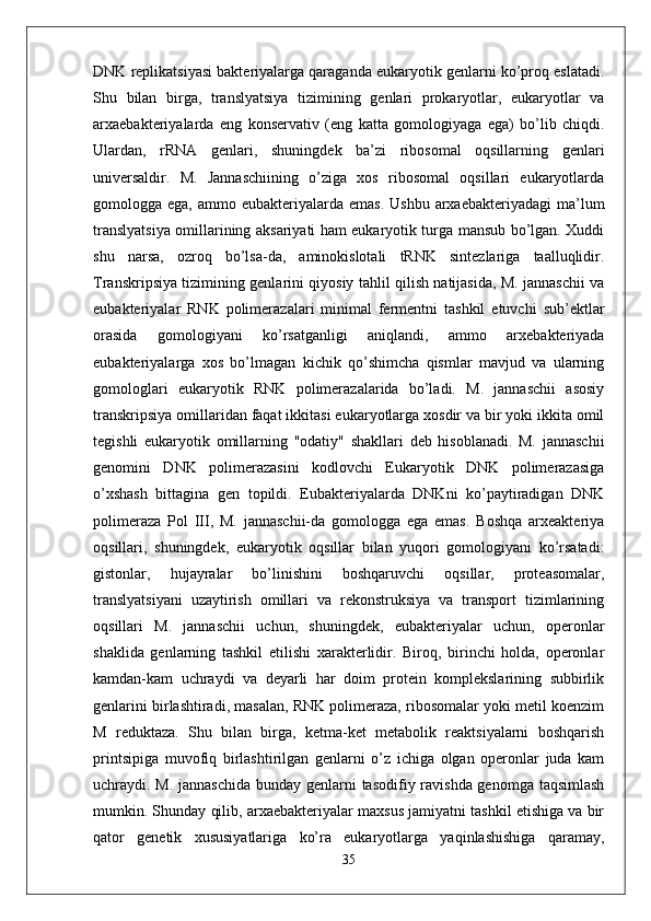 DNK replikatsiyasi bakteriyalarga qaraganda eukaryotik genlarni ko’proq eslatadi.
Shu   bilan   birga,   translyatsiya   tizimining   genlari   prokaryotlar,   eukaryotlar   va
arxaebakteriyalarda   eng   konservativ   (eng   katta   gomologiyaga   ega)   bo’lib   chiqdi.
Ulardan,   rRNA   genlari,   shuningdek   ba’zi   ribosomal   oqsillarning   genlari
universaldir.   M.   Jannaschiining   o’ziga   xos   ribosomal   oqsillari   eukaryotlarda
gomologga ega,  ammo  eubakteriyalarda  emas.  Ushbu  arxaebakteriyadagi   ma’lum
translyatsiya omillarining aksariyati ham eukaryotik turga mansub bo’lgan. Xuddi
shu   narsa,   ozroq   bo’lsa-da,   aminokislotali   tRNK   sintezlariga   taalluqlidir.
Transkripsiya tizimining genlarini qiyosiy tahlil qilish natijasida, M. jannaschii va
eubakteriyalar   RNK   polimerazalari   minimal   fermentni   tashkil   etuvchi   sub’ektlar
orasida   gomologiyani   ko’rsatganligi   aniqlandi,   ammo   arxebakteriyada
eubakteriyalarga   xos   bo’lmagan   kichik   qo’shimcha   qismlar   mavjud   va   ularning
gomologlari   eukaryotik   RNK   polimerazalarida   bo’ladi.   M.   jannaschii   asosiy
transkripsiya omillaridan faqat ikkitasi eukaryotlarga xosdir va bir yoki ikkita omil
tegishli   eukaryotik   omillarning   "odatiy"   shakllari   deb   hisoblanadi.   M.   jannaschii
genomini   DNK   polimerazasini   kodlovchi   Eukaryotik   DNK   polimerazasiga
o’xshash   bittagina   gen   topildi.   Eubakteriyalarda   DNKni   ko’paytiradigan   DNK
polimeraza   Pol   III,   M.   jannaschii-da   gomologga   ega   emas.   Boshqa   arxeakteriya
oqsillari,   shuningdek,   eukaryotik   oqsillar   bilan   yuqori   gomologiyani   ko’rsatadi:
gistonlar,   hujayralar   bo’linishini   boshqaruvchi   oqsillar,   proteasomalar,
translyatsiyani   uzaytirish   omillari   va   rekonstruksiya   va   transport   tizimlarining
oqsillari   M.   jannaschii   uchun,   shuningdek,   eubakteriyalar   uchun,   operonlar
shaklida   genlarning   tashkil   etilishi   xarakterlidir.   Biroq,   birinchi   holda,   operonlar
kamdan-kam   uchraydi   va   deyarli   har   doim   protein   komplekslarining   subbirlik
genlarini birlashtiradi, masalan, RNK polimeraza, ribosomalar yoki metil koenzim
M   reduktaza.   Shu   bilan   birga,   ketma-ket   metabolik   reaktsiyalarni   boshqarish
printsipiga   muvofiq   birlashtirilgan   genlarni   o’z   ichiga   olgan   operonlar   juda   kam
uchraydi. M. jannaschida  bunday genlarni  tasodifiy ravishda genomga taqsimlash
mumkin. Shunday qilib, arxaebakteriyalar maxsus jamiyatni tashkil etishiga va bir
qator   genetik   xususiyatlariga   ko’ra   eukaryotlarga   yaqinlashishiga   qaramay,
35