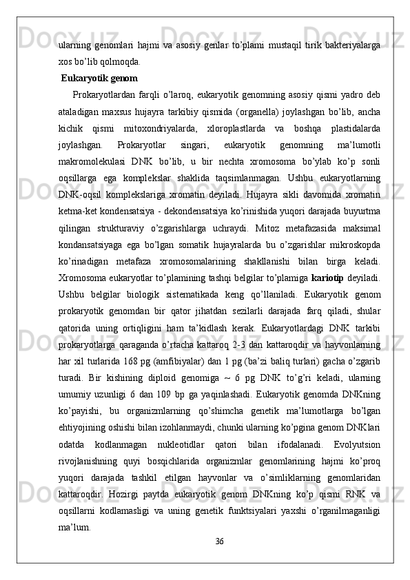 ularning   genomlari   hajmi   va   asosiy   genlar   to’plami   mustaqil   tirik   bakteriyalarga
xos bo’lib qolmoqda.
 Eukaryotik genom
            Prokaryotlardan   farqli   o’laroq,   eukaryotik   genomning   asosiy   qismi   yadro   deb
ataladigan   maxsus   hujayra   tarkibiy   qismida   (organella)   joylashgan   bo’lib,   ancha
kichik   qismi   mitoxondriyalarda,   xloroplastlarda   va   boshqa   plastidalarda
joylashgan.   Prokaryotlar   singari,   eukaryotik   genomning   ma’lumotli
makromolekulasi   DNK   bo’lib,   u   bir   nechta   xromosoma   bo’ylab   ko’p   sonli
oqsillarga   ega   komplekslar   shaklida   taqsimlanmagan.   Ushbu   eukaryotlarning
DNK-oqsil   komplekslariga   xromatin   deyiladi.   Hujayra   sikli   davomida   xromatin
ketma-ket kondensatsiya - dekondensatsiya ko’rinishida yuqori darajada buyurtma
qilingan   strukturaviy   o’zgarishlarga   uchraydi.   Mitoz   metafazasida   maksimal
kondansatsiyaga   ega   bo’lgan   somatik   hujayralarda   bu   o’zgarishlar   mikroskopda
ko’rinadigan   metafaza   xromosomalarining   shakllanishi   bilan   birga   keladi.
Xromosoma eukaryotlar to’plamining tashqi belgilar to’plamiga  kariotip  deyiladi.
Ushbu   belgilar   biologik   sistematikada   keng   qo’llaniladi.   Eukaryotik   genom
prokaryotik   genomdan   bir   qator   jihatdan   sezilarli   darajada   farq   qiladi,   shular
qatorida   uning   ortiqligini   ham   ta’kidlash   kerak.   Eukaryotlardagi   DNK   tarkibi
prokaryotlarga   qaraganda   o’rtacha   kattaroq   2-3   dan   kattaroqdir   va   hayvonlarning
har xil turlarida 168 pg (amfibiyalar) dan 1 pg (ba’zi baliq turlari) gacha o’zgarib
turadi.   Bir   kishining   diploid   genomiga   ~   6   pg   DNK   to’g’ri   keladi,   ularning
umumiy   uzunligi   6   dan   109   bp   ga   yaqinlashadi.   Eukaryotik   genomda   DNKning
ko’payishi,   bu   organizmlarning   qo’shimcha   genetik   ma’lumotlarga   bo’lgan
ehtiyojining oshishi bilan izohlanmaydi, chunki ularning ko’pgina genom DNKlari
odatda   kodlanmagan   nukleotidlar   qatori   bilan   ifodalanadi.   Evolyutsion
rivojlanishning   quyi   bosqichlarida   organizmlar   genomlarining   hajmi   ko’proq
yuqori   darajada   tashkil   etilgan   hayvonlar   va   o’simliklarning   genomlaridan
kattaroqdir.   Hozirgi   paytda   eukaryotik   genom   DNKning   ko’p   qismi   RNK   va
oqsillarni   kodlamasligi   va   uning   genetik   funktsiyalari   yaxshi   o’rganilmaganligi
ma’lum.
36 