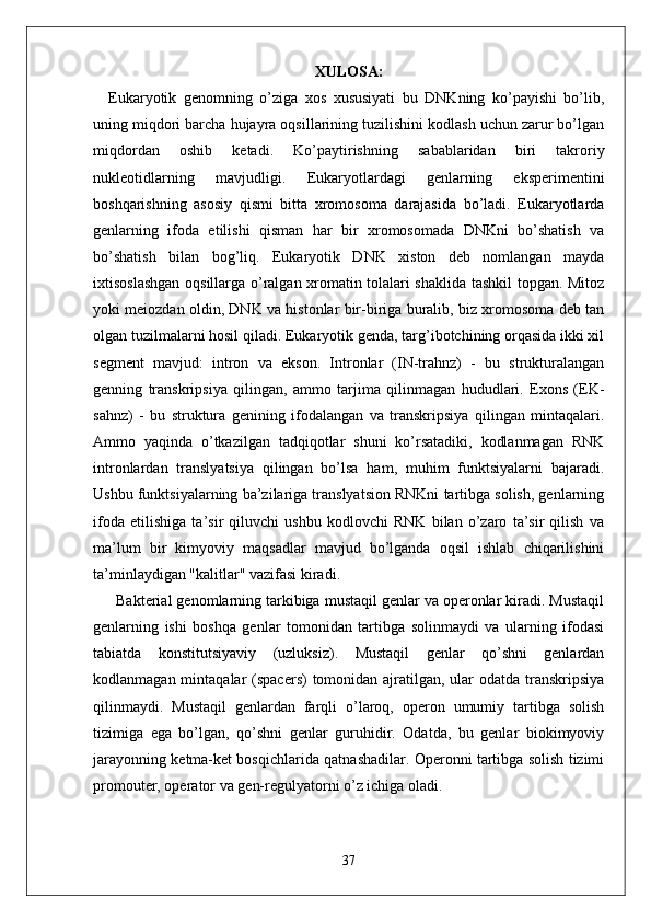 XULOSA:
        Eukaryotik   genomning   o’ziga   xos   xususiyati   bu   DNKning   ko’payishi   bo’lib,
uning miqdori barcha hujayra oqsillarining tuzilishini kodlash uchun zarur bo’lgan
miqdordan   oshib   ketadi.   Ko’paytirishning   sabablaridan   biri   takroriy
nukleotidlarning   mavjudligi.   Eukaryotlardagi   genlarning   eksperimentini
boshqarishning   asosiy   qismi   bitta   xromosoma   darajasida   bo’ladi.   Eukaryotlarda
genlarning   ifoda   etilishi   qisman   har   bir   xromosomada   DNKni   bo’shatish   va
bo’shatish   bilan   bog’liq.   Eukaryotik   DNK   xiston   deb   nomlangan   mayda
ixtisoslashgan oqsillarga o’ralgan xromatin tolalari shaklida tashkil topgan. Mitoz
yoki meiozdan oldin, DNK va histonlar bir-biriga buralib, biz xromosoma deb tan
olgan tuzilmalarni hosil qiladi. Eukaryotik genda, targ’ibotchining orqasida ikki xil
segment   mavjud:   intron   va   ekson.   Intronlar   (IN-trahnz)   -   bu   strukturalangan
genning   transkripsiya   qilingan,   ammo   tarjima   qilinmagan   hududlari.   Exons   (EK-
sahnz)   -   bu   struktura   genining   ifodalangan   va   transkripsiya   qilingan   mintaqalari.
Ammo   yaqinda   o’tkazilgan   tadqiqotlar   shuni   ko’rsatadiki,   kodlanmagan   RNK
intronlardan   translyatsiya   qilingan   bo’lsa   ham,   muhim   funktsiyalarni   bajaradi.
Ushbu funktsiyalarning ba’zilariga translyatsion RNKni tartibga solish, genlarning
ifoda   etilishiga   ta’sir   qiluvchi   ushbu   kodlovchi   RNK   bilan   o’zaro   ta’sir   qilish   va
ma’lum   bir   kimyoviy   maqsadlar   mavjud   bo’lganda   oqsil   ishlab   chiqarilishini
ta’minlaydigan "kalitlar" vazifasi kiradi.
            Bakterial genomlarning tarkibiga mustaqil genlar va operonlar kiradi. Mustaqil
genlarning   ishi   boshqa   genlar   tomonidan   tartibga   solinmaydi   va   ularning   ifodasi
tabiatda   konstitutsiyaviy   (uzluksiz).   Mustaqil   genlar   qo’shni   genlardan
kodlanmagan mintaqalar  (spacers)  tomonidan ajratilgan, ular  odatda  transkripsiya
qilinmaydi.   Mustaqil   genlardan   farqli   o’laroq,   operon   umumiy   tartibga   solish
tizimiga   ega   bo’lgan,   qo’shni   genlar   guruhidir.   Odatda,   bu   genlar   biokimyoviy
jarayonning ketma-ket bosqichlarida qatnashadilar. Operonni tartibga solish tizimi
promouter, operator va gen-regulyatorni o’z ichiga oladi.  
37 