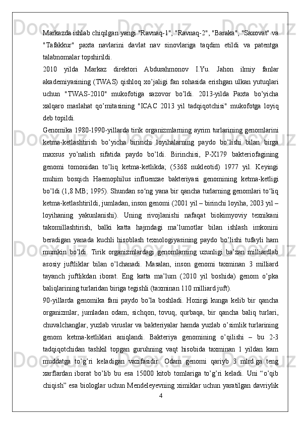 Markazda ishlab chiqilgan yangi "Ravnaq-1", "Ravnaq-2", "Baraka", "Saxovat" va
"Tafakkur"   paxta   navlarini   davlat   nav   sinovlariga   taqdim   etildi   va   patentga
talabnomalar topshirildi.
2010   yilda   Markaz   direktori   Abdurahmonov   I.Yu.   Jahon   ilmiy   fanlar
akademiyasining   (TWAS)  qishloq   xo’jaligi  fan  sohasida  erishgan  ulkan   yutuqlari
uchun   "TWAS-2010"   mukofotiga   sazovor   bo’ldi.   2013-yilda   Paxta   bo’yicha
xalqaro   maslahat   qo’mitasining   "ICAC   2013   yil   tadqiqotchisi"   mukofotga   loyiq
deb topildi.
Genomika 1980-1990-yillarda tirik organizmlarning ayrim turlarining genomlarini
ketma-ketlashtirish   bo’yicha   birinchi   loyihalarning   paydo   bo’lishi   bilan   birga
maxsus   yo’nalish   sifatida   paydo   bo’ldi.   Birinchisi,   P-X179   bakteriofagining
genomi   tomonidan   to’liq   ketma-ketlikda;   (5368   nukleotid)   1977   yil.   Keyingi
muhim   bosqich   Haemophilus   influenzae   bakteriyasi   genomining   ketma-ketligi
bo’ldi (1,8 MB; 1995). Shundan so ng yana bir qancha turlarning genomlari to liqʻ ʻ
ketma-ketlashtirildi, jumladan, inson genomi (2001 yil – birinchi loyiha, 2003 yil –
loyihaning   yakunlanishi).   Uning   rivojlanishi   nafaqat   biokimyoviy   texnikani
takomillashtirish,   balki   katta   hajmdagi   ma’lumotlar   bilan   ishlash   imkonini
beradigan   yanada   kuchli   hisoblash   texnologiyasining   paydo   bo’lishi   tufayli   ham
mumkin   bo’ldi.   Tirik   organizmlardagi   genomlarning   uzunligi   ba’zan   milliardlab
asosiy   juftliklar   bilan   o’lchanadi.   Masalan,   inson   genomi   taxminan   3   milliard
tayanch   juftlikdan   iborat.   Eng   katta   ma’lum   (2010   yil   boshida)   genom   o’pka
baliqlarining turlaridan biriga tegishli (taxminan 110 milliard juft). 
90-yillarda   genomika   fani   paydo   bo’la   boshladi.   Hozirgi   kunga   kelib   bir   qancha
organizmlar,   jumladan   odam,   sichqon,   tovuq,   qurbaqa,   bir   qancha   baliq   turlari,
chuvalchanglar, yuzlab viruslar va bakteriyalar hamda yuzlab o’simlik turlarining
genom   ketma-ketliklari   aniqlandi.   Bakteriya   genomining   o’qilishi   –   bu   2-3
tadqiqotchidan   tashkil   topgan   guruhning   vaqt   hisobida   taxminan   1   yildan   kam
muddatga   to’g’ri   keladigan   vazifasidir.   Odam   genomi   qariyb   3   mlrd.ga   teng
xarflardan   iborat   bo’lib   bu   esa   15000   kitob   tomlariga   to’g’ri   keladi.   Uni   “o’qib
chiqish” esa biologlar uchun Mendeleyevning ximiklar uchun yaratilgan davriylik
4 