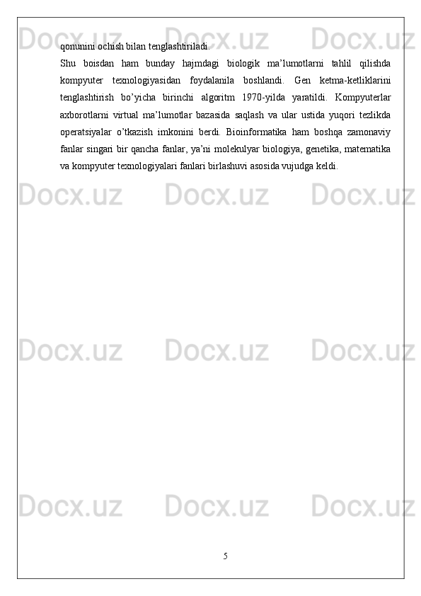 qonunini ochish bilan tenglashtiriladi.  
Shu   boisdan   ham   bunday   hajmdagi   biologik   ma’lumotlarni   tahlil   qilishda
kompyuter   texnologiyasidan   foydalanila   boshlandi.   Gen   ketma-ketliklarini
tenglashtirish   bo’yicha   birinchi   algoritm   1970-yilda   yaratildi.   Kompyuterlar
axborotlarni   virtual   ma’lumotlar   bazasida   saqlash   va   ular   ustida   yuqori   tezlikda
operatsiyalar   o’tkazish   imkonini   berdi.   Bioinformatika   ham   boshqa   zamonaviy
fanlar singari bir qancha fanlar, ya’ni molekulyar biologiya, genetika, matematika
va kompyuter texnologiyalari fanlari birlashuvi asosida vujudga keldi. 
5