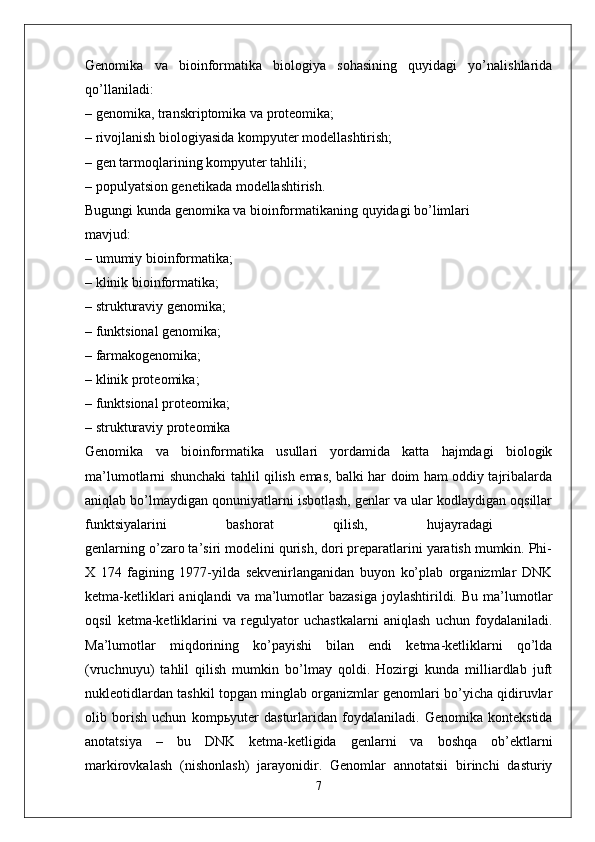 Genomika   va   bioinformatika   biologiya   sohasining   quyidagi   yo’nalishlarida
qo’llaniladi:  
– genomika, transkriptomika va proteomika; 
– rivojlanish biologiyasida kompyuter modellashtirish; 
– gen tarmoqlarining kompyuter tahlili; 
– populyatsion genetikada modellashtirish. 
Bugungi kunda genomika va bioinformatikaning quyidagi bo’limlari 
mavjud:  
– umumiy bioinformatika; 
– klinik bioinformatika;  
– strukturaviy genomika; 
– funktsional genomika; 
– farmakogenomika; 
– klinik proteomika; 
– funktsional proteomika;  
– strukturaviy proteomika  
Genomika   va   bioinformatika   usullari   yordamida   katta   hajmdagi   biologik
ma’lumotlarni shunchaki tahlil qilish emas, balki har doim ham oddiy tajribalarda
aniqlab bo’lmaydigan qonuniyatlarni isbotlash, genlar va ular kodlaydigan oqsillar
funktsiyalarini   bashorat   qilish,   hujayradagi  
genlarning o’zaro ta’siri modelini qurish, dori preparatlarini yaratish mumkin. Phi-
X   174   fagining   1977-yilda   sekvenirlanganidan   buyon   ko’plab   organizmlar   DNK
ketma-ketliklari  aniqlandi  va  ma’lumotlar  bazasiga  joylashtirildi.  Bu   ma’lumotlar
oqsil   ketma-ketliklarini   va   regulyator   uchastkalarni   aniqlash   uchun   foydalaniladi.
Ma’lumotlar   miqdorining   ko’payishi   bilan   endi   ketma-ketliklarni   qo’lda
(vruchnuyu)   tahlil   qilish   mumkin   bo’lmay   qoldi.   Hozirgi   kunda   milliardlab   juft
nukleotidlardan tashkil topgan minglab organizmlar genomlari bo’yicha qidiruvlar
olib   borish   uchun   komp ь yuter   dasturlaridan   foydalaniladi.   Genomika   kontekstida
anotatsiya   –   bu   DNK   ketma-ketligida   genlarni   va   boshqa   ob’ektlarni
markirovkalash   (nishonlash)   jarayonidir.   Genomlar   annotatsii   birinchi   dasturiy
7 