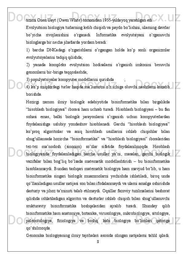 tizimi Ouen Uayt (Owen White) tomonidan 1955-yildayoq yaratilgan edi. 
Evolyutsion biologiya turlarning kelib chiqish va paydo bo’lishini, ularning davrlar
bo’yicha   rivojlanishini   o’rganadi.   Informatika   evolyutsiyani   o’rganuvchi
biologlarga bir necha jihatlarda yordam beradi:  
1)   barcha   DNKadagi   o’zgarishlarni   o’rgangan   holda   ko’p   sonli   organizmlar
evolyutsiyalarini tadqiq qilishda; 
2)   yanada   kompleks   evolyutsion   hodisalarni   o’rganish   imkonini   beruvchi
genomlarni bir-biriga taqqoslashda; 
3) populyatsiyalar kompyuter modellarini qurishda ;  
4) ko’p miqdordagi turlar haqida ma’lumotni o’z ichiga oluvchi nashrlarni kuzatib
borishda.  
Hozirgi   zamon   ilmiy   biologik   adabiyotida   bioinformatika   bilan   birgalikda
“hisoblash biologiyasi” iborasi ham uchrab turadi. Hisoblash biologiyasi  – bu fan
sohasi   emas,   balki   biologik   jarayonlarni   o’rganish   uchun   kompyuterlardan
foydalanishga   uslubiy   yondashuv   hisoblanadi.   Garchi   “hisoblash   biologiyasi”
ko’proq   algoritmlar   va   aniq   hisoblash   usullarini   ishlab   chiqishlar   bilan
shug’ullansada   hozircha   “bioinformatika”   va   “hisoblash   biologiyasi”   iboralaridan
tez-tez   ma’nodosh   (sinonim)   so’zlar   sifatida   foydalanilmoqda.   Hisoblash
biologiyasida   foydalaniladigan   barcha   usullar   ya’ni,   masalan,   garchi   biologik
vazifalar   bilan   bog’liq   bo’lsada   matematik   modellashtirish   –   bu   bioinformatika
hisoblanmaydi.   Bundan   tashqari   matematik   biologiya   ham   mavjud   bo’lib,   u   ham
bioinformatika   singari   biologik   muammolarni   yechishda   ishlatiladi,   biroq   unda
qo’llaniladigan usullar natijasi son bilan ifodalanmaydi va ularni amalga oshirishda
dasturiy va jihoz ta’minoti talab etilmaydi. Oqsillar fazoviy tuzilmalarini bashorat
qilishda   ishlatiladigan   algoritm   va   dasturlar   ishlab   chiqish   bilan   shug’ullanuvchi
srukturaviy   bioinformatika   boshqalaridan   ajralib   turadi.   Shunday   qilib
bioinformatika ham anatomiya, botanika, virusologiya, mikrobiologiya, sitologiya,
paleontologiya,   fiziologiya   va   boshq.   kabi   biologiya   bo’limlari   qatoriga
qo’shilmoqda.  
Genomika   biologiyaning   ilmiy   tajribalari   asosida   olingan   natijalarni   tahlil   qiladi.
8 