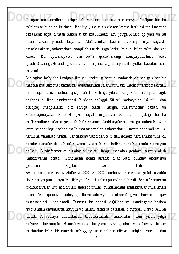 Olingan   ma’lumotlarni   tadqiqotchi   ma’lumotlar   bazasida   mavjud   bo’lgan   barcha
to’plamlar bilan solishtiradi. Bordiyu, u o’zi aniqlagan ketma-ketlikni ma’lumotlar
bazasidan   topa   olmasa   bunda   u   bu   ma’lumotni   shu   joyga   kiritib   qo’yadi   va   bu
bilan   bazani   yanada   boyitadi.   Ma’lumotlar   bazasi   funktsiyalariga   saqlash,
tizimlashtirish, axborotlarni yangilab turish unga kirish huquqi bilan ta’minlashlar
kiradi.   Bu   operatsiyalar   esa   katta   qudratlardagi   komp ь yuterlarni   talab
qiladi.Shuningdek   biologik  mavzular  majmuidagi  ilmiy  nashriyotlar   bazalari   ham
mavjud.  
Biologiya   bo’yicha   istalgan   ilmiy   jurnalning   barcha   sonlarida   chiqadigan   har   bir
maqola ma’lumotlar bazasiga joylashtiriladi izlanuvchi uni internet tarmog’i orqali
oson   topib   olishi   uchun   qisqa   ta’rif   berib   qo’yiladi.   Eng   katta   tibbiy-biologik
nashrlar   on-line   kutubxonasi   PubMed   so’nggi   50   yil   mobaynida   16   mln.   dan
ortiqroq   maqolalarni   o’z   ichiga   oladi.   Integral   ma’lumotlar   bazasi   va
entsiklopediyalar   konkret   gen,   oqsil,   organizm   va   h.o.   haqidagi   barcha
ma’lumotlarni   o’zida   jamlash   kabi   muhim   funktsiyalarni   amalga   oshiradi.   Ular
katta miqdordagi boshqa ma’lumotlar bazalari axborotlarini umumlashtiradi va uni
hamisha yangilab turadi. Har qanday yangidan o’qilgan genom harflarning turli xil
kombinatsiyalarida   takrorlanuvchi   ulkan   ketma-ketliklar   ko’rinishida   namoyon
bo’ladi.   Bioinformatika   bunday   xilma-xillikdagi   matndan   genlarni   ajratib   olish
imkoniyatini   beradi.   Genomdan   genni   ajratib   olish   kabi   bunday   operatsiya
genomni   belgilash   deb   ataladi.  
Bir   qancha   xorijiy   davlatlarda   XX   va   XXI   asrlarda   genomika   jadal   suratda
rivojlanayotgan dunyo biotibbiyot fanlari sohasiga aylanib bordi. Bioinformatsion
texnologiyalar   iste’molchilari   tadqiqotchilar,   fundamental   ishlanmalar   mualliflari
bilan   bir   qatorda   tibbiyot,   farmakologiya,   biotexnologiya   hamda   o’quv
muassasalari   hisoblanadi.   Fanning   bu   sohasi   AQShda   va   shuningdek   boshqa
rivojlangan davlatlarda muhim yo’nalish safatida qaraladi. Yevropa, Osiyo, AQSh
hamda   Avstraliya   davlatlarida   bioinformatika   markazlari   soni   yildan-yilga
ko’payib   bormoqda.   Bioinformatika   bo’yicha   davlat,   akademik   hamda   ta’lim
markazlari   bilan bir  qatorda  so’nggi  yillarda sohada   olingan tadqiqot   natijalardan
9