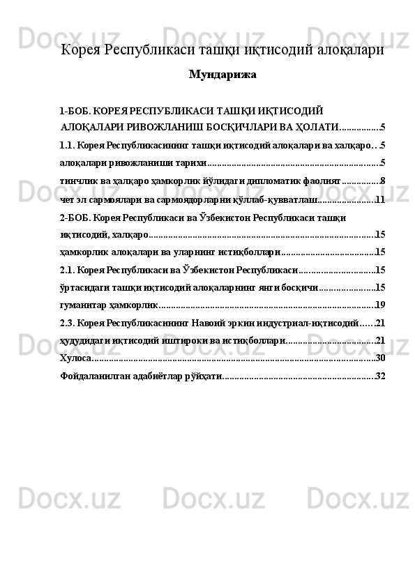 Корея Республикаси ташқи иқтисодий   алоқалари
Мундарижа 
 
1-БОБ. КОРЕЯ РЕСПУБЛИКАСИ ТАШҚИ ИҚТИСОДИЙ 
АЛОҚАЛАРИ РИВОЖЛАНИШ БОСҚИЧЛАРИ ВА ҲОЛАТИ ................. 5
1.1. Корея Республикасининг ташқи иқтисодий алоқалари ва халқаро . . . 5
алоқалари ривожланиши тарихи ....................................................................... 5
тинчлик ва ҳалқаро ҳамкорлик йўлидаги дипломатик фаолият ................ 8
чет эл сармоялари ва сармоядорларни қўллаб-қувватлаш ........................ 11
2-БОБ. Корея Республикаси ва Ўзбекистон Республикаси ташқи 
иқтисодий, халқаро ............................................................................................. 15
ҳамкорлик алоқалари ва уларнинг истиқболлари ....................................... 15
2.1. Корея Республикаси ва Ўзбекистон Республикаси ............................... 15
ўртасидаги ташқи иқтисодий алоқаларнинг янги босқичи ....................... 15
гуманитар ҳамкорлик ......................................................................................... 19
2.3. Корея Республикасининг Навоий эркин индустриал-иқтисодий ...... 21
ҳудудидаги иқтисодий иштироки ва истиқболлари ..................................... 21
Хулоса .................................................................................................................... 30
Фойдаланилган адабиётлар рўйҳати ............................................................... 32
  