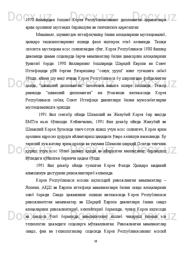 1970   йиллардан   бошлаб   Корея   Республикасининг   дипломатик   ҳаракатлари
ярим оролнинг мустақил бирлашуви ва тинчлигига қаратилган. 
Мамлакат, шунингдек иттифоқчилар билан алоқаларини мустаҳкамлаб,
ҳалқаро   ташкилотларнинг   ишида   фаол   иштирок   этиб   келмоқда.   Ташқи
сие"сатга мустаҳкам асос солингандан сўнг, Корея Республикаси 1980 йиллар
давомида ҳамма соҳаларда барча мамлакатлар билан ҳамкорлик алоқаларини
ўрнатиб   борди.   1990   йилларнинг   бошларида   Шарқий   Европа   ва   Совет
Иттифоқида   рўй   берган   ўзгаришлар   “совуқ   уруш”   нинг   тугашига   сабаб
бўлди, айнан шу вақт ичида Корея Республикаси бу шароитдан фойдаланган
ҳолда,   “шимолий   дипломатия”   си	
е"сатини   амалга   ошира   бошлади.   Тезкор
равишда   “шимолий   дипломатия”   ни   ўтказиши   натижасида   Корея
Республикаси   собиқ   Совет   Иттифоқи   давлатлари   билан   муносабатларни
мустаҳкамлашга эришди. 
  1991   йил   сентябр   ойида   Шимолий   ва   Жанубий   Корея   бир   вақтда
БМТга   аъзо   бўлишди.   Кейинчалик,   1991   йил   декабр   ойида   Жанубий   ва
Шимолий Корея ўртасида тинч-тотув яшаш учун асос солингач, Корея ярим
оролини ядросиз ҳудудга айлантириш ҳақидаги ўзаро келишув имзоланди. Бу
тарихий хужжатлар ярим оролда ва умуман Шимоли-шарқий Оси	
е"да тинчлик
қуриш   учун   асос   бўлиб   хизмат   қилди   ва   айирилган   миллатнинг   бирлашиш
йўлидаги қўйилган биринчи қадам бўлди. 
1991   йил   декабр   ойида   тузилган   Корея   Фонди   Ҳалқаро   маданий
алмашинув дастурини ривожлантириб келмоқда. 
Корея   Республикаси   асосан   иқтисодий   ривожланган   мамлакатлар   –
Япония,   АҚШ   ва   Европа   иттифоқи   мамлакатлари   билан   савдо   алоқаларини
олиб   боради.   Савдо   ҳажмининг   ошиши   натижасида   Корея   Республикаси
ривожлна	
е"тган   мамлакатар   ва   Шарқий   Европа   давлатлари   билан   савдо
алоқаларини   ривожлантириб,   кенгайтириб   бормоқда,   чунки   Корея   иқтисоди
ва   савдоси   ўсиб   бормоқда,   мамлакатнинг   ишлаб   чиқариш   тизими   эса
технологик   ҳажмдаги   соҳаларга   мўлжалланган.   Ривожланган   мамлакатлар
савдо,   фан   ва   технологиялар   соҳасида   Корея   Республикасининг   асосий
  10   