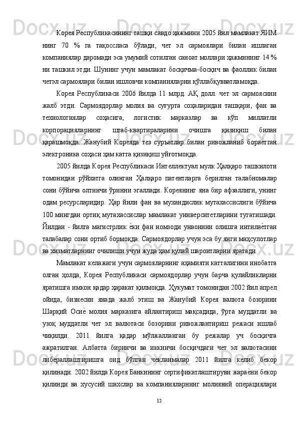 Корея Республикасининг ташқи савдо ҳажмини 2005 йил мамлакат ЯИМ
нинг   70   %   га   тақоссласа   бўлади,   чет   эл   сармоялари   билан   ишлаган
компаниялар даромади эса умумий сотилган саноат моллари ҳажмининг 14 %
ни ташкил этди. Шунинг учун мамлакат босқичма-босқич  ва фаоллик билан
четэл сармоялари билан ишловчи компанияларни қўллабқувватламоқда. 
Корея   Республикаси   2006   йилда   11   млрд.   АҚ   долл.   чет   эл   сармоясини
жалб   этди.   Сармоядорлар   молия   ва   суғурта   соҳаларидан   ташқари,   фан   ва
технологиялар   соҳасига,   логистик   марказлар   ва   кўп   миллатли
корпорацияларнинг   штаб-квартираларини   очишга   қизиқиш   билан
қарашмоқда.   Жанубий   Кореяда   тез   суръатлар   билан   ривожланиб   борае"тган
электроника соҳаси ҳам катта қизиқиш уйғотмоқда. 
2005 йилда Корея Республикаси Интеллектуал мулк Ҳалқаро ташкилоти
томонидан   рўйхатга   олинган   Ҳалқаро   патентларга   берилган   талабномалар
сони бўйича олтинчи ўринни эгаллади. Кореянинг яна бир афзаллиги, унинг
одам   ресурсларидир.   Ҳар   йили   фан   ва   мухандислик   мутахассислиги   бўйича
100 мингдан ортиқ мутахассислар мамлакат университетларини тугатишади.
Йилдан   -   йилга   магистрлик  	
е"ки   фан   номзоди   унвонини   олишга   интила	е"тган
талабалар сони ортиб бормоқда. Сармоядорлар учун эса бу янги маҳсулотлар
ва хизматларнинг очилиши учун жуда ҳам қулай шароитларни яратади. 
Мамлакат келажаги учун сармояларнинг аҳамияти катталигини инобатга
олган   ҳолда,   Корея   Республикаси   сармоядорлар   учун   барча   қулайликларни
яратишга имкон қадар ҳаракат қилмоқда. Ҳукумат томонидан 2002 йил апрел
ойида,   бизнесни   янада   жалб   этиш   ва   Жанубий   Корея   валюта   бозорини
Шарқий   Оси	
е"  молия   марказига   айлантириш   мақсадида,   ўрта   муддатли   ва
узоқ   муддатли   чет   эл   валютаси   бозорини   ривожлантириш   режаси   ишлаб
чиқилди.   2011   йилга   қадар   мўлжалланган   бу   режалар   уч   босқичга
ажратилган.   Албатта   биринчи   ва   иккинчи   босқичдаги   чет   эл   валютасини
либераллаштиришга   оид   бўлган   чекланмалар   2011   йилга   келиб   бекор
қилинади. 2002 йилда Корея Банкининг сертификатлаштируви жара	
е"ни бекор
қилинди   ва   хусусий   шахслар   ва   компанияларнинг   молиявий   операциялари
  12   