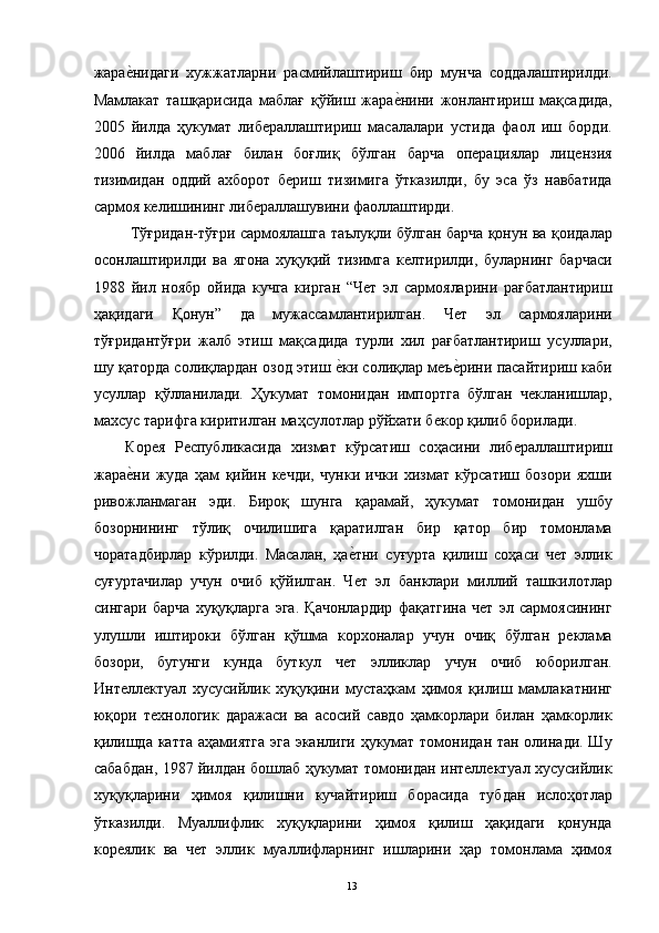 жарае"нидаги   хужжатларни   расмийлаштириш   бир   мунча   соддалаштирилди.
Мамлакат   ташқарисида   маблағ   қўйиш   жара	
е"нини   жонлантириш   мақсадида,
2005   йилда   ҳукумат   либераллаштириш   масалалари   устида   фаол   иш   борди.
2006   йилда   маблағ   билан   боғлиқ   бўлган   барча   операциялар   лицензия
тизимидан   оддий   ахборот   бериш   тизимига   ўтказилди,   бу   эса   ўз   навбатида
сармоя келишининг либераллашувини фаоллаштирди. 
  Тўғридан-тўғри сармоялашга таълуқли бўлган барча қонун ва қоидалар
осонлаштирилди   ва   ягона   хуқуқий   тизимга   келтирилди,   буларнинг   барчаси
1988   йил   ноябр   ойида   кучга   кирган   “Чет   эл   сармояларини   рағбатлантириш
ҳақидаги   Қонун”   да   мужассамлантирилган.   Чет   эл   сармояларини
тўғридантўғри   жалб   этиш   мақсадида   турли   хил   рағбатлантириш   усуллари,
шу қаторда солиқлардан озод этиш 	
е"ки солиқлар меъ	е"рини пасайтириш каби
усуллар   қўлланилади.   Ҳукумат   томонидан   импортга   бўлган   чекланишлар,
махсус тарифга киритилган маҳсулотлар рўйхати бекор қилиб борилади. 
Корея   Республикасида   хизмат   кўрсатиш   соҳасини   либераллаштириш
жара	
е"ни   жуда   ҳам   қийин   кечди,   чунки   ички   хизмат   кўрсатиш   бозори   яхши
ривожланмаган   эди.   Бироқ   шунга   қарамай,   ҳукумат   томонидан   ушбу
бозорнининг   тўлиқ   очилишига   қаратилган   бир   қатор   бир   томонлама
чоратадбирлар   кўрилди.   Масалан,   ҳа	
е"тни   суғурта   қилиш   соҳаси   чет   эллик
суғуртачилар   учун   очиб   қўйилган.   Чет   эл   банклари   миллий   ташкилотлар
сингари   барча   хуқуқларга   эга.   Қачонлардир   фақатгина   чет   эл   сармоясининг
улушли   иштироки   бўлган   қўшма   корхоналар   учун   очиқ   бўлган   реклама
бозори,   бугунги   кунда   буткул   чет   элликлар   учун   очиб   юборилган.
Интеллектуал   хусусийлик   хуқуқини   мустаҳкам   ҳимоя   қилиш   мамлакатнинг
юқори   технологик   даражаси   ва   асосий   савдо   ҳамкорлари   билан   ҳамкорлик
қилишда катта аҳамиятга  эга  эканлиги ҳукумат томонидан тан олинади. Шу
сабабдан, 1987 йилдан бошлаб ҳукумат томонидан интеллектуал хусусийлик
хуқуқларини   ҳимоя   қилишни   кучайтириш   борасида   тубдан   ислоҳотлар
ўтказилди.   Муаллифлик   хуқуқларини   ҳимоя   қилиш   ҳақидаги   қонунда
кореялик   ва   чет   эллик   муаллифларнинг   ишларини   ҳар   томонлама   ҳимоя
  13   