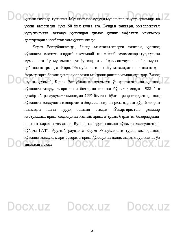 қилиш назарда тутилган. Муаллифлик хуқуқи муаллифнинг умр давомида ва
унинг   вафотидан   сўнг   50   йил   кучга   эга.   Бундан   ташқари,   интеллектуал
хусусийликка   тажовуз   қилишдан   ҳимоя   қилиш   кафолати   компютер
дастурларига нисбатан ҳам қўлланилади. 
Корея   Республикасида,   бошқа   мамлакатлардаги   сингари,   қишлоқ
хўжалиги   сие"сати   жиддий   ижтимоий   ва   си	е"сий   муаммолар   туғдириши
мумкин   ва   бу   муаммолар   ушбу   соҳани   либераллаштиришни   бир   мунча
қийинлаштирмоқда.   Корея   Республикасининг   бу   масаладаги   энг   нозик   ери
фермерларга бериладиган экин экиш майдонларининг камлигидандир. Бироқ
шунга   қарамай,   Корея   Республикаси   ҳукумати   ўз   ҳаракатларини   қишлоқ
хўжалиги   маҳсулотлари   ички   бозорини   очишга   йўналтирмоқда.   1988   йил
декабр ойида ҳукумат томонидан 1991 йилгача бўлган давр ичидаги қишлоқ
хўжалиги   маҳсулоти   импортни   либераллаштириш   режаларини   кўриб   чиқиш
юзасидан   ишчи   гуруҳ   ташкил   этилди.   Ўзгартирилган   режалар
либераллаштириш   соҳаларини   кенгайтиришга  
е"рдам   берди   ва   бозорларнинг
очилиш жара	
е"ни тезлашди. Бундан ташқари, қишлоқ хўжалик маҳсулотлари
бўйича   ГАТТ   Уругвай   раундида   Корея   Республикаси   турли   хил   қишлоқ
хўжалик маҳсулотлари бозорига криш йўлларини яхшилаш мажбуриятини ўз
зиммасига олди. 
 
 
 
 
 
 
 
 
 
 
 
  14   