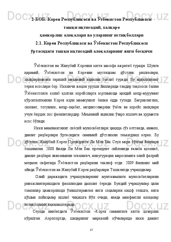 2-БОБ. Корея Республикаси ва Ўзбекистон Республикаси
ташқи иқтисодий, халқаро
ҳамкорлик алоқалари ва уларнинг истиқболлари
2.1. Корея Республикаси ва  Ўзбекистон  Республикаси
ўртасидаги ташқи иқтисодий алоқаларнинг янги босқичи
 
  Ўзбекистон ва Жанубий Кореяни катта масофа ажратиб туради. Шунга
қарамай,   Ўзбекистон   ва   Кореяни   мустаҳкам   дўстлик   ришталари,
халқларимизни   тарихий   маънавий   яқинлик   боғлаб   туради.   Бу   яқинликнинг
теран асослари бор. Иккинчи жаҳон уруши йилларида тақдир тақозоси билан
Ўзбекистонга   келиб   қолган   корейсларга   юртимизда   қандай   меҳр-мурувват
кўрсатилганини   Корея   аҳли   мамнуният   билан  е"дда   тутади.   Бағрикенглик,
саховат,   тотувлик,   меҳр-оқибат,   меҳнатсеварлик   ўзбек   ва   корейс   халқлари
учун бирдек хос фазилатлардир. Маънавий яқинлик ўзаро ишонч ва ҳурматга
асос бўлади. 
  Икки мамлакатнинг си	
е"сий муносабатлари ҳақида сўз кетганда, аввало,
давлат   раҳбарлари   ўртасидаги   самимий   дўстликни   таъкидлаш   керак.   Бу
дўстлик Жанубий Корея Президенти Ли М	
е"н Бак Сеул мэри бўлган йиллари
бошланган.   2008   йилда   Ли   М	
е"н   Бак   президент   сайловида   ғалаба   қозониб,
давлат раҳбари лавозимини эгаллагач, инаугурация маросимига олий фахрий
меҳмон   сифатида   Ўзбекистон   раҳбарини   таклиф   этди.   2009   йилнинг   май
ойида Ўзбекистон ва Жанубий Корея раҳбарлари Тошкентда учрашдилар. 
  Олий   даражадаги   учрашувларнинг   мунтазамлиги   муносабатларини
ривожлантиришдаги   фаолликдан   далолат   беради.   Бундай   учрашувлар   ҳали
томонлар   ҳамкорликда   ўзлаштирмаган   янги   соҳаларни   кашф   этишга,   янги
қўшма   лойиҳалар   ишлаб   чиқишга   йўл   очади,   янада   манфаатли   алоқалар
истиқболини яқинлаштиради. 
Сеулда   навбатдаги   Ўзбекистон   –Корея   саммитига   катта   ҳозирлик
кўрилган.   Аэропортда,   шаҳарнинг   марказий   кўчаларида   икки   давлат
  15   