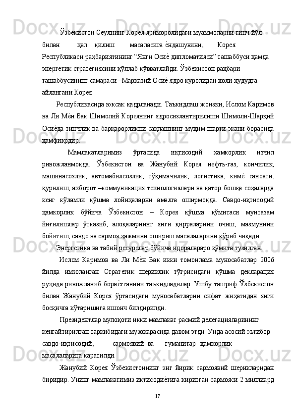   Ўзбекистон Сеулнинг Корея яриморолидаги муаммоларни тинч йўл 
билан  ҳал  қилиш  масаласига  е"ндашувини,  Корея 
Республикаси раҳбариятининг “Янги Оси
е" дипломатияси” ташаббуси ҳамда 
энергетик стратегиясини қўллаб қўвватлайди. Ўзбекистон раҳбари 
ташаббусининг самараси –Марказий Оси
е" ядро қуролидан холи ҳудудга 
айлангани Корея 
Республикасида юксак қадрланади. Таъкидлаш жоизки, Ислом Каримов
ва Ли М	
е"н Бак  Шимолий Кореянинг  ядросизлантирилиши Шимоли-Шарқий
Оси	
е"да тинчлик ва барқарорликни сақлашнинг муҳим шарти экани борасида
ҳамфикрдир. 
  Мамлакатларимиз   ўртасида   иқтисодий   хамкорлик   изчил
ривожланмоқда.   Ўзбекистон   ва   Жанубий   Корея   нефть-газ,   кончилик,
машинасозлик,   автомабилсозлик,   тўқимачилик,   логистика,   ким	
е"  саноати,
қурилиш, ахборот –коммуникация технологиялари ва қатор бошқа соҳаларда
кенг   кўламли   қўшма   лойиҳаларни   амалга   оширмоқда.   Савдо-иқтисодий
ҳамкорлик   бўйича   Ўзбекистон   –   Корея   қўшма   қўмитаси   мунтазам
йиғилишлар   ўтказиб,   алоқаларнинг   янги   қирраларини   очиш,   мазмунини
бойитиш, савдо ва сармоя ҳажмини ошириш масалаларини кўриб чиқади. 
Энергетика ва табий ресурслар бўйича идоралараро қўмита тузилган. 
  Ислом   Каримов   ва   Ли   М	
е"н   Бак   икки   томонлама   муносабатлар   2006
йилда   имзоланган   Стратегик   шериклик   тўғрисидаги   қўшма   декларация
руҳида ривожланиб бора	
е"тганини таъкидладилар. Ушбу ташриф Ўзбекистон
билан   Жанубий   Корея   ўртасидаги   муносабатларни   сифат   жиҳатидан   янги
босқичга кўтаришига ишонч билдирилди. 
  Президентлар мулоқоти икки мамлакат расмий делегацияларининг 
кенгайтирилган таркибидаги музокарасида давом этди. Унда асосий эътибор 
савдо-иқтисодий,  сармоявий  ва  гуманитар  ҳамкорлик 
масалаларига қаратилди. 
  Жанубий   Корея   Ўзбекистоннинг   энг   йирик   сармоявий   шерикларидан
биридир. Унинг мамлакатимиз иқтисоди	
е"тига киритган сармояси 2 миллиард
  17   