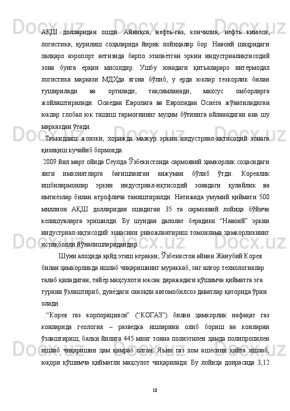 АҚШ   долларидан   ошди.   Айниқса,   нефть-газ,   кончилик,   нефть   киме"си,
логистика,   қурилиш   соҳаларида   йирик   лойиҳалар   бор.   Навоий   шаҳридаги
халқаро   аэропорт   негизида   барпо   этила	
е"тган   эркин   индустриалиқтисодий
зона   бунга  	
е"рқин   мисолдир.   Ушбу   зонадаги   қитъалараро   интермодал
логистика   маркази   МДҲда   ягона   бўлиб,   у   ерда   юклар   тезкорлик   билан
туширилади   ва   ортилади,   тақсимланади,   махсус   омборларга
жойлаштирилади.   Оси	
е"дан   Европага   ва   Европадан   Оси	е"га   жўнатиладиган
юклар   глобал   юк   ташиш   тармоғининг   муҳим   бўғинига   айланадиган   ана   шу
марказдан ўтади. 
  Таъкидлаш   жоизки,   хорижда   мазкур   эркин   индустриал-иқтисодий   зонага
қизиқиш кучайиб бормоқда. 
 2009 йил март ойида Сеулда Ўзбекистонда сармоявий ҳамкорлик соҳасидаги
янги   имконятларга   бағишланган   анжуман   бўлиб   ўтди.   Кореялик
ишбилармонлар   эркин   индустриал-иқтисодий   зонадаги   қулайлик   ва
имти	
е"злар   билан   атрофлича   таништирилди.   Натижада   умумий   қиймати   500
миллион   АҚШ   долларидан   ошадиган   35   та   сармоявий   лойиҳа   бўйича
келишувларга   эришилди.   Бу   шундан   далолат   берадики   “Навоий”   эркин
индустриал-иқтисодий   зонасини   ривожлантириш   томонлама   ҳамкорликнинг
истиқболли йўналишларидандир. 
  Шуни алоҳида қайд этиш керакки, Ўзбекистон айнан Жанубий Корея 
билан ҳамкорликда ишлаб чиқаришнинг мураккаб, энг илғор технологиялар 
талаб қиладиган, тай	
е"р маҳсулоти юксак даражадаги қўшимча қийматга эга 
турини ўзлаштириб, дун	
е"даги саноқли автомобилсоз даватлар қаторида ўрин 
олади. 
  “Корея   газ   корпорацияси”   (“КОГАЗ”)   билан   ҳамкорлик   нафақат   газ
конларида   геология   –   разведка   ишларини   олиб   бориш   ва   конларни
ўзлаштириш, балки йилига 445 минг тонна полиэтилен ҳамда полипропилен
ишлаб   чиқаришни   ҳам   қамраб   олган.   Яъни   газ   хом   аш	
е"сини   қайта   ишлаб,
юқори   қўшимча   қийматли   маҳсулот   чиқарилади.   Бу   лойиҳа   доирасида   3,12
  18   