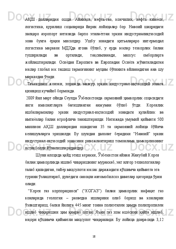 АҚШ   долларидан   ошди.   Айниқса,   нефть-газ,   кончилик,   нефть   киме"си,
логистика,   қурилиш   соҳаларида   йирик   лойиҳалар   бор.   Навоий   шаҳридаги
халқаро   аэропорт   негизида   барпо   этила	
е"тган   эркин   индустриалиқтисодий
зона   бунга  	
е"рқин   мисолдир.   Ушбу   зонадаги   қитъалараро   интермодал
логистика   маркази   МДҲда   ягона   бўлиб,   у   ерда   юклар   тезкорлик   билан
туширилади   ва   ортилади,   тақсимланади,   махсус   омборларга
жойлаштирилади.   Оси	
е"дан   Европага   ва   Европадан   Оси	е"га   жўнатиладиган
юклар   глобал   юк   ташиш   тармоғининг   муҳим   бўғинига   айланадиган   ана   шу
марказдан ўтади. 
  Таъкидлаш   жоизки,   хорижда   мазкур   эркин   индустриал-иқтисодий   зонага
қизиқиш кучайиб бормоқда. 
 2009 йил март ойида Сеулда Ўзбекистонда сармоявий ҳамкорлик соҳасидаги
янги   имконятларга   бағишланган   анжуман   бўлиб   ўтди.   Кореялик
ишбилармонлар   эркин   индустриал-иқтисодий   зонадаги   қулайлик   ва
имти	
е"злар   билан   атрофлича   таништирилди.   Натижада   умумий   қиймати   500
миллион   АҚШ   долларидан   ошадиган   35   та   сармоявий   лойиҳа   бўйича
келишувларга   эришилди.   Бу   шундан   далолат   берадики   “Навоий”   эркин
индустриал-иқтисодий   зонасини   ривожлантириш   томонлама   ҳамкорликнинг
истиқболли йўналишларидандир. 
  Шуни алоҳида қайд этиш керакки, Ўзбекистон айнан Жанубий Корея 
билан ҳамкорликда ишлаб чиқаришнинг мураккаб, энг илғор технологиялар 
талаб қиладиган, тай	
е"р маҳсулоти юксак даражадаги қўшимча қийматга эга 
турини ўзлаштириб, дун	
е"даги саноқли автомобилсоз даватлар қаторида ўрин 
олади. 
  “Корея   газ   корпорацияси”   (“КОГАЗ”)   билан   ҳамкорлик   нафақат   газ
конларида   геология   –   разведка   ишларини   олиб   бориш   ва   конларни
ўзлаштириш, балки йилига 445 минг тонна полиэтилен ҳамда полипропилен
ишлаб   чиқаришни   ҳам   қамраб   олган.   Яъни   газ   хом   аш	
е"сини   қайта   ишлаб,
юқори   қўшимча   қийматли   маҳсулот   чиқарилади.   Бу   лойиҳа   доирасида   3,12
  18